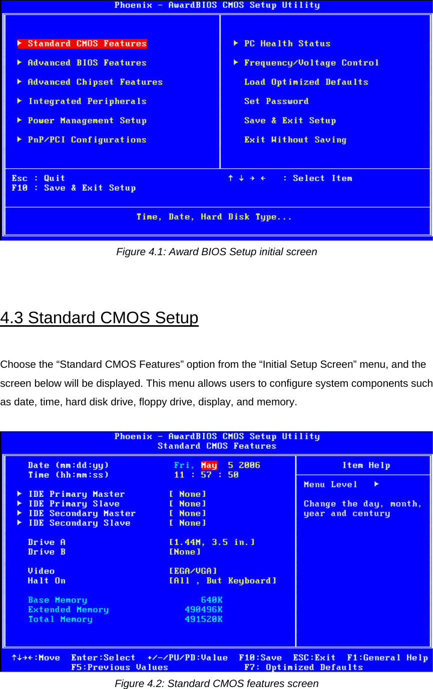  Figure 4.1: Award BIOS Setup initial screen   4.3 Standard CMOS Setup  Choose the “Standard CMOS Features” option from the “Initial Setup Screen” menu, and the screen below will be displayed. This menu allows users to configure system components such as date, time, hard disk drive, floppy drive, display, and memory.   Figure 4.2: Standard CMOS features screen   