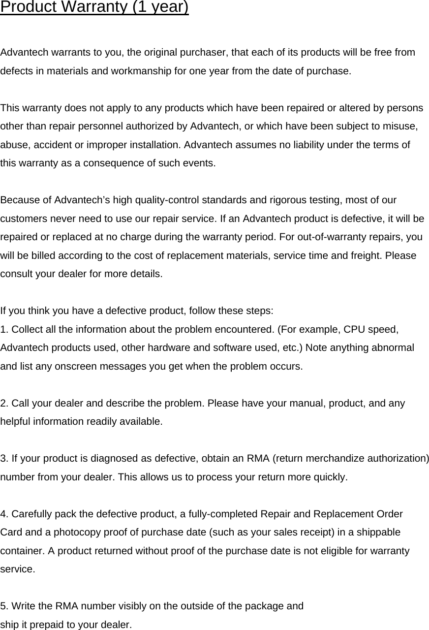  Product Warranty (1 year)  Advantech warrants to you, the original purchaser, that each of its products will be free from defects in materials and workmanship for one year from the date of purchase.  This warranty does not apply to any products which have been repaired or altered by persons other than repair personnel authorized by Advantech, or which have been subject to misuse, abuse, accident or improper installation. Advantech assumes no liability under the terms of this warranty as a consequence of such events.  Because of Advantech’s high quality-control standards and rigorous testing, most of our customers never need to use our repair service. If an Advantech product is defective, it will be repaired or replaced at no charge during the warranty period. For out-of-warranty repairs, you will be billed according to the cost of replacement materials, service time and freight. Please consult your dealer for more details.  If you think you have a defective product, follow these steps: 1. Collect all the information about the problem encountered. (For example, CPU speed, Advantech products used, other hardware and software used, etc.) Note anything abnormal and list any onscreen messages you get when the problem occurs.  2. Call your dealer and describe the problem. Please have your manual, product, and any helpful information readily available.   3. If your product is diagnosed as defective, obtain an RMA (return merchandize authorization) number from your dealer. This allows us to process your return more quickly.  4. Carefully pack the defective product, a fully-completed Repair and Replacement Order Card and a photocopy proof of purchase date (such as your sales receipt) in a shippable container. A product returned without proof of the purchase date is not eligible for warranty service.  5. Write the RMA number visibly on the outside of the package and ship it prepaid to your dealer.   