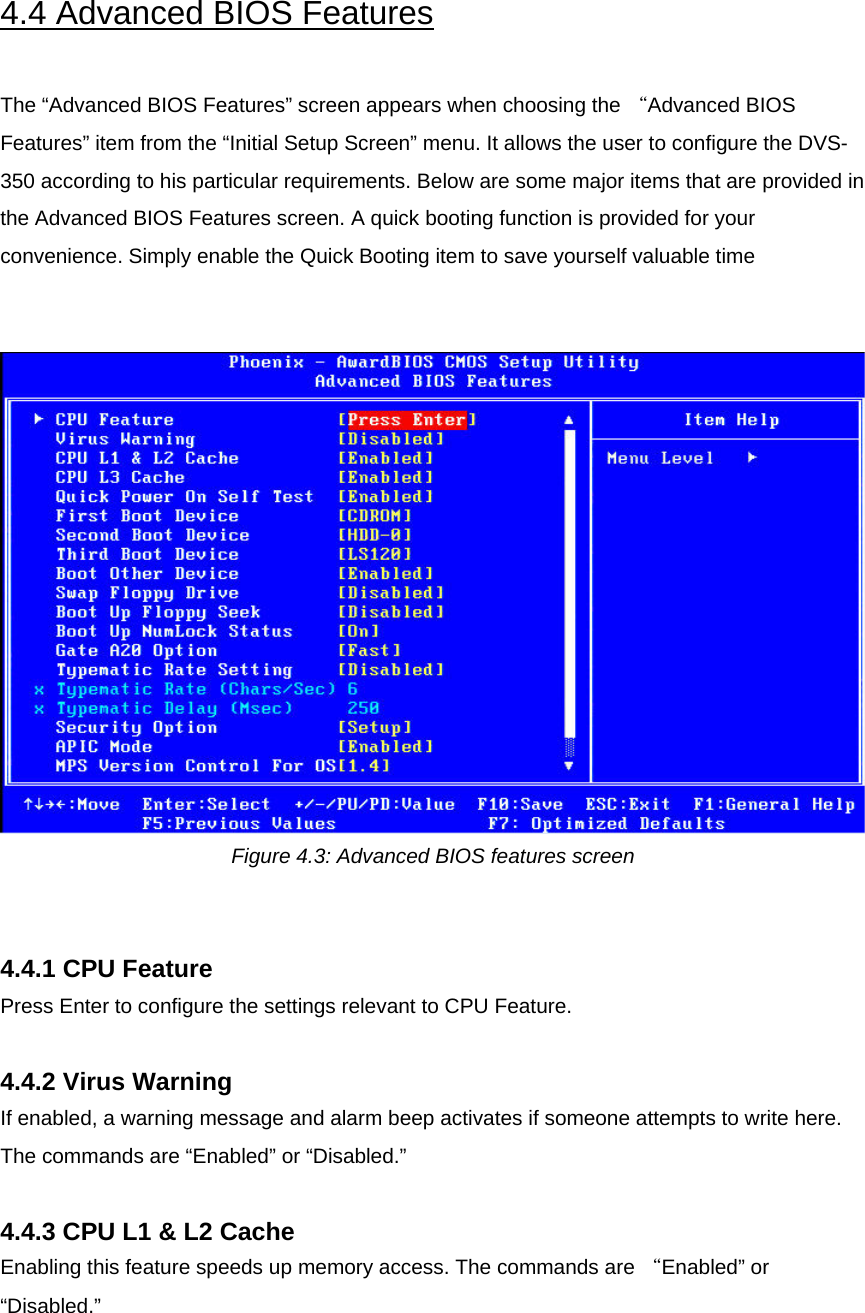  4.4 Advanced BIOS Features  The “Advanced BIOS Features” screen appears when choosing the “Advanced BIOS Features” item from the “Initial Setup Screen” menu. It allows the user to configure the DVS-350 according to his particular requirements. Below are some major items that are provided in the Advanced BIOS Features screen. A quick booting function is provided for your convenience. Simply enable the Quick Booting item to save yourself valuable time    Figure 4.3: Advanced BIOS features screen   4.4.1 CPU Feature Press Enter to configure the settings relevant to CPU Feature.  4.4.2 Virus Warning If enabled, a warning message and alarm beep activates if someone attempts to write here. The commands are “Enabled” or “Disabled.”  4.4.3 CPU L1 &amp; L2 Cache Enabling this feature speeds up memory access. The commands are “Enabled” or “Disabled.”   