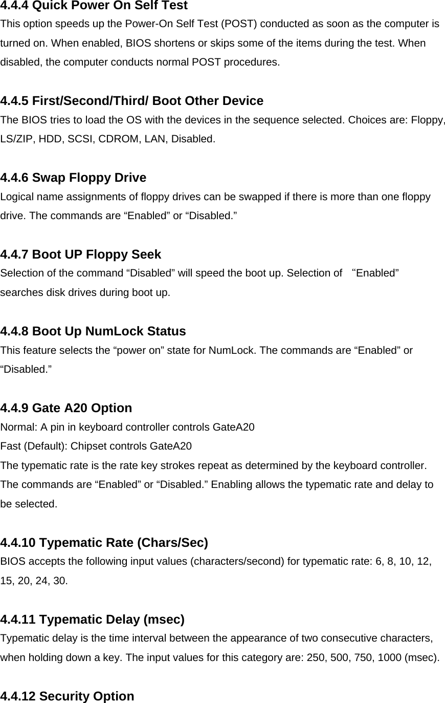  4.4.4 Quick Power On Self Test This option speeds up the Power-On Self Test (POST) conducted as soon as the computer is turned on. When enabled, BIOS shortens or skips some of the items during the test. When disabled, the computer conducts normal POST procedures.  4.4.5 First/Second/Third/ Boot Other Device The BIOS tries to load the OS with the devices in the sequence selected. Choices are: Floppy, LS/ZIP, HDD, SCSI, CDROM, LAN, Disabled.   4.4.6 Swap Floppy Drive Logical name assignments of floppy drives can be swapped if there is more than one floppy drive. The commands are “Enabled” or “Disabled.”  4.4.7 Boot UP Floppy Seek Selection of the command “Disabled” will speed the boot up. Selection of “Enabled” searches disk drives during boot up.  4.4.8 Boot Up NumLock Status This feature selects the “power on” state for NumLock. The commands are “Enabled” or “Disabled.”  4.4.9 Gate A20 Option Normal: A pin in keyboard controller controls GateA20  Fast (Default): Chipset controls GateA20  The typematic rate is the rate key strokes repeat as determined by the keyboard controller. The commands are “Enabled” or “Disabled.” Enabling allows the typematic rate and delay to be selected.  4.4.10 Typematic Rate (Chars/Sec) BIOS accepts the following input values (characters/second) for typematic rate: 6, 8, 10, 12, 15, 20, 24, 30.  4.4.11 Typematic Delay (msec) Typematic delay is the time interval between the appearance of two consecutive characters, when holding down a key. The input values for this category are: 250, 500, 750, 1000 (msec).  4.4.12 Security Option 