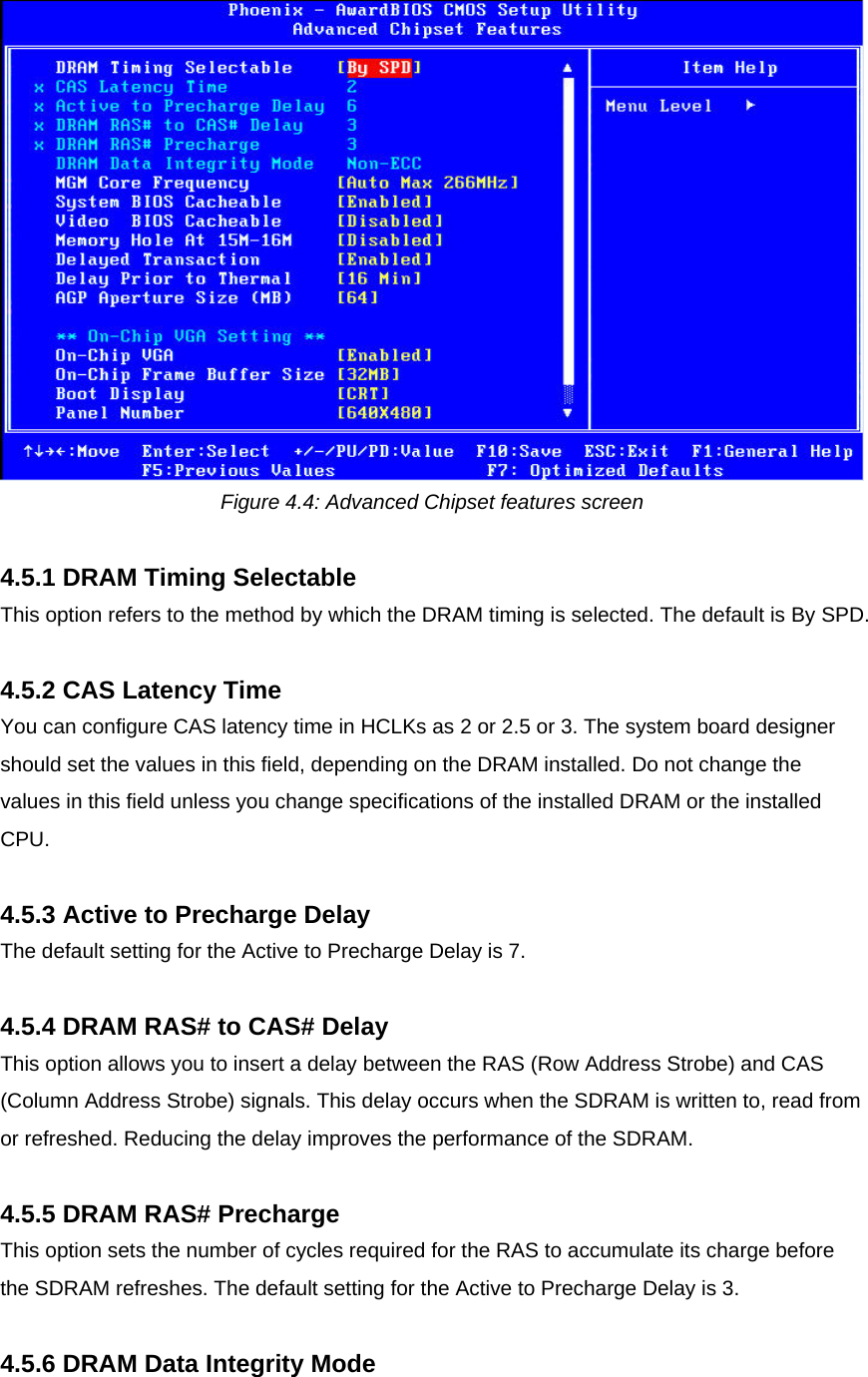  Figure 4.4: Advanced Chipset features screen  4.5.1 DRAM Timing Selectable This option refers to the method by which the DRAM timing is selected. The default is By SPD.  4.5.2 CAS Latency Time You can configure CAS latency time in HCLKs as 2 or 2.5 or 3. The system board designer should set the values in this field, depending on the DRAM installed. Do not change the values in this field unless you change specifications of the installed DRAM or the installed CPU.  4.5.3 Active to Precharge Delay The default setting for the Active to Precharge Delay is 7.  4.5.4 DRAM RAS# to CAS# Delay This option allows you to insert a delay between the RAS (Row Address Strobe) and CAS (Column Address Strobe) signals. This delay occurs when the SDRAM is written to, read from or refreshed. Reducing the delay improves the performance of the SDRAM.  4.5.5 DRAM RAS# Precharge This option sets the number of cycles required for the RAS to accumulate its charge before the SDRAM refreshes. The default setting for the Active to Precharge Delay is 3.   4.5.6 DRAM Data Integrity Mode  