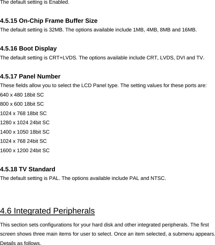  The default setting is Enabled.  4.5.15 On-Chip Frame Buffer Size The default setting is 32MB. The options available include 1MB, 4MB, 8MB and 16MB.  4.5.16 Boot Display The default setting is CRT+LVDS. The options available include CRT, LVDS, DVI and TV.  4.5.17 Panel Number These fields allow you to select the LCD Panel type. The setting values for these ports are: 640 x 480 18bit SC 800 x 600 18bit SC 1024 x 768 18bit SC 1280 x 1024 24bit SC 1400 x 1050 18bit SC 1024 x 768 24bit SC 1600 x 1200 24bit SC  4.5.18 TV Standard The default setting is PAL. The options available include PAL and NTSC.   4.6 Integrated Peripherals This section sets configurations for your hard disk and other integrated peripherals. The first screen shows three main items for user to select. Once an item selected, a submenu appears. Details as follows.  