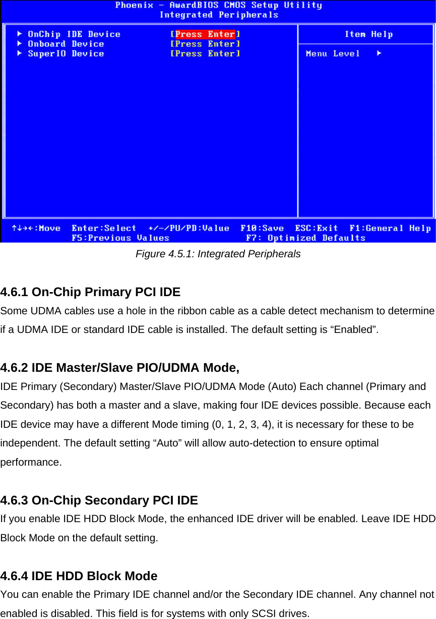  Figure 4.5.1: Integrated Peripherals  4.6.1 On-Chip Primary PCI IDE Some UDMA cables use a hole in the ribbon cable as a cable detect mechanism to determine if a UDMA IDE or standard IDE cable is installed. The default setting is “Enabled”.  4.6.2 IDE Master/Slave PIO/UDMA Mode, IDE Primary (Secondary) Master/Slave PIO/UDMA Mode (Auto) Each channel (Primary and Secondary) has both a master and a slave, making four IDE devices possible. Because each IDE device may have a different Mode timing (0, 1, 2, 3, 4), it is necessary for these to be independent. The default setting “Auto” will allow auto-detection to ensure optimal performance.  4.6.3 On-Chip Secondary PCI IDE If you enable IDE HDD Block Mode, the enhanced IDE driver will be enabled. Leave IDE HDD Block Mode on the default setting.  4.6.4 IDE HDD Block Mode You can enable the Primary IDE channel and/or the Secondary IDE channel. Any channel not enabled is disabled. This field is for systems with only SCSI drives.   