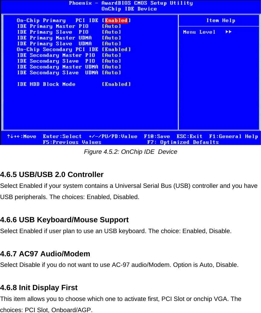  Figure 4.5.2: OnChip IDE  Device  4.6.5 USB/USB 2.0 Controller Select Enabled if your system contains a Universal Serial Bus (USB) controller and you have USB peripherals. The choices: Enabled, Disabled.  4.6.6 USB Keyboard/Mouse Support Select Enabled if user plan to use an USB keyboard. The choice: Enabled, Disable.  4.6.7 AC97 Audio/Modem Select Disable if you do not want to use AC-97 audio/Modem. Option is Auto, Disable.  4.6.8 Init Display First This item allows you to choose which one to activate first, PCI Slot or onchip VGA. The choices: PCI Slot, Onboard/AGP.   