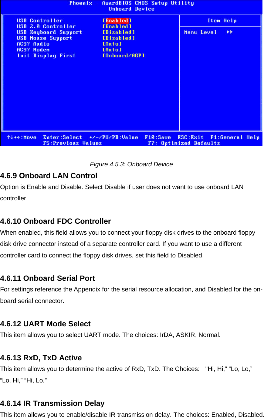   Figure 4.5.3: Onboard Device 4.6.9 Onboard LAN Control Option is Enable and Disable. Select Disable if user does not want to use onboard LAN controller  4.6.10 Onboard FDC Controller When enabled, this field allows you to connect your floppy disk drives to the onboard floppy disk drive connector instead of a separate controller card. If you want to use a different controller card to connect the floppy disk drives, set this field to Disabled.  4.6.11 Onboard Serial Port For settings reference the Appendix for the serial resource allocation, and Disabled for the on-board serial connector.  4.6.12 UART Mode Select This item allows you to select UART mode. The choices: IrDA, ASKIR, Normal.  4.6.13 RxD, TxD Active This item allows you to determine the active of RxD, TxD. The Choices: “Hi, Hi,” “Lo, Lo,” “Lo, Hi,” “Hi, Lo.”   4.6.14 IR Transmission Delay This item allows you to enable/disable IR transmission delay. The choices: Enabled, Disabled.   