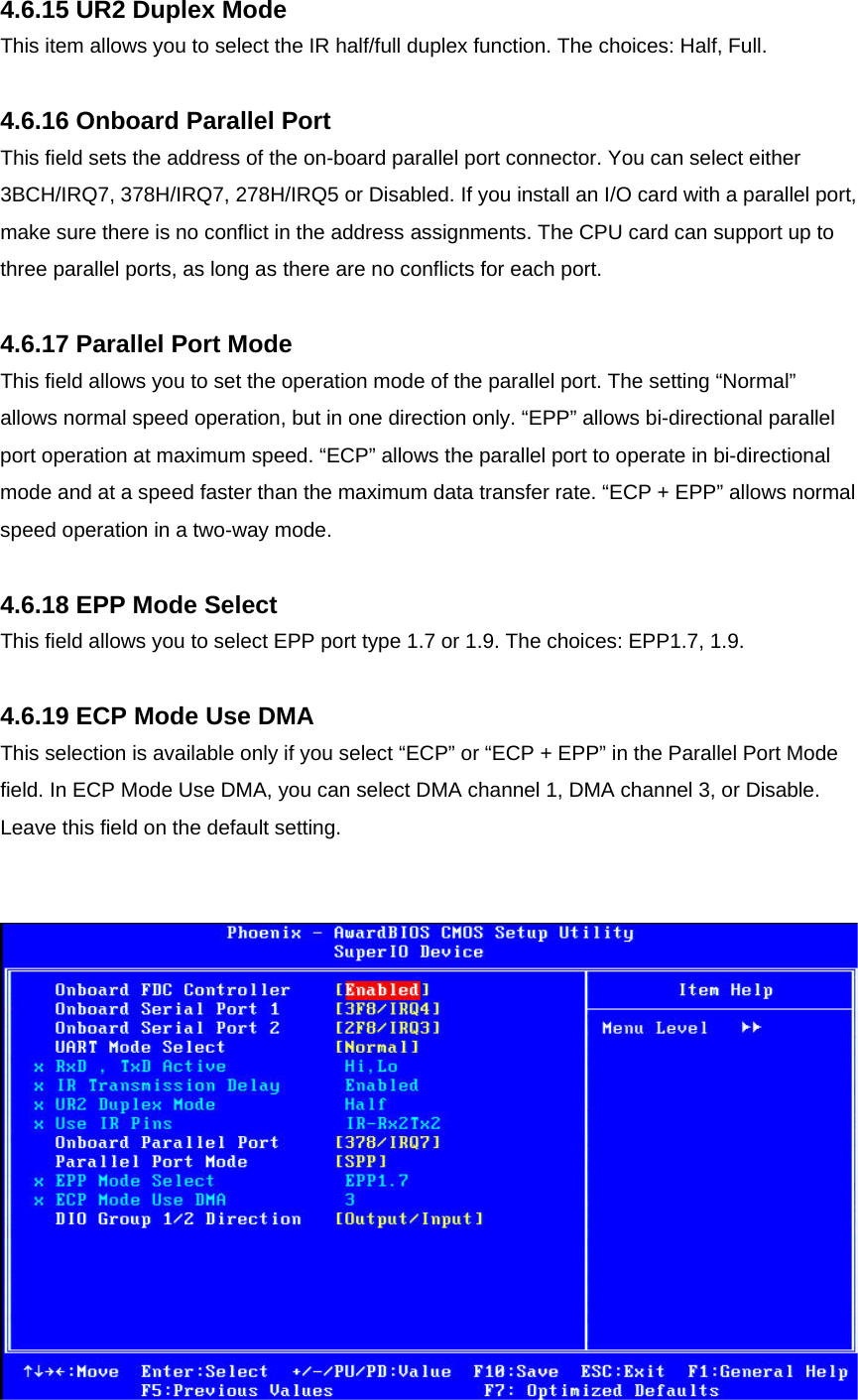 4.6.15 UR2 Duplex Mode This item allows you to select the IR half/full duplex function. The choices: Half, Full.  4.6.16 Onboard Parallel Port This field sets the address of the on-board parallel port connector. You can select either 3BCH/IRQ7, 378H/IRQ7, 278H/IRQ5 or Disabled. If you install an I/O card with a parallel port, make sure there is no conflict in the address assignments. The CPU card can support up to three parallel ports, as long as there are no conflicts for each port.  4.6.17 Parallel Port Mode This field allows you to set the operation mode of the parallel port. The setting “Normal” allows normal speed operation, but in one direction only. “EPP” allows bi-directional parallel port operation at maximum speed. “ECP” allows the parallel port to operate in bi-directional mode and at a speed faster than the maximum data transfer rate. “ECP + EPP” allows normal speed operation in a two-way mode.  4.6.18 EPP Mode Select This field allows you to select EPP port type 1.7 or 1.9. The choices: EPP1.7, 1.9.  4.6.19 ECP Mode Use DMA This selection is available only if you select “ECP” or “ECP + EPP” in the Parallel Port Mode field. In ECP Mode Use DMA, you can select DMA channel 1, DMA channel 3, or Disable. Leave this field on the default setting.     