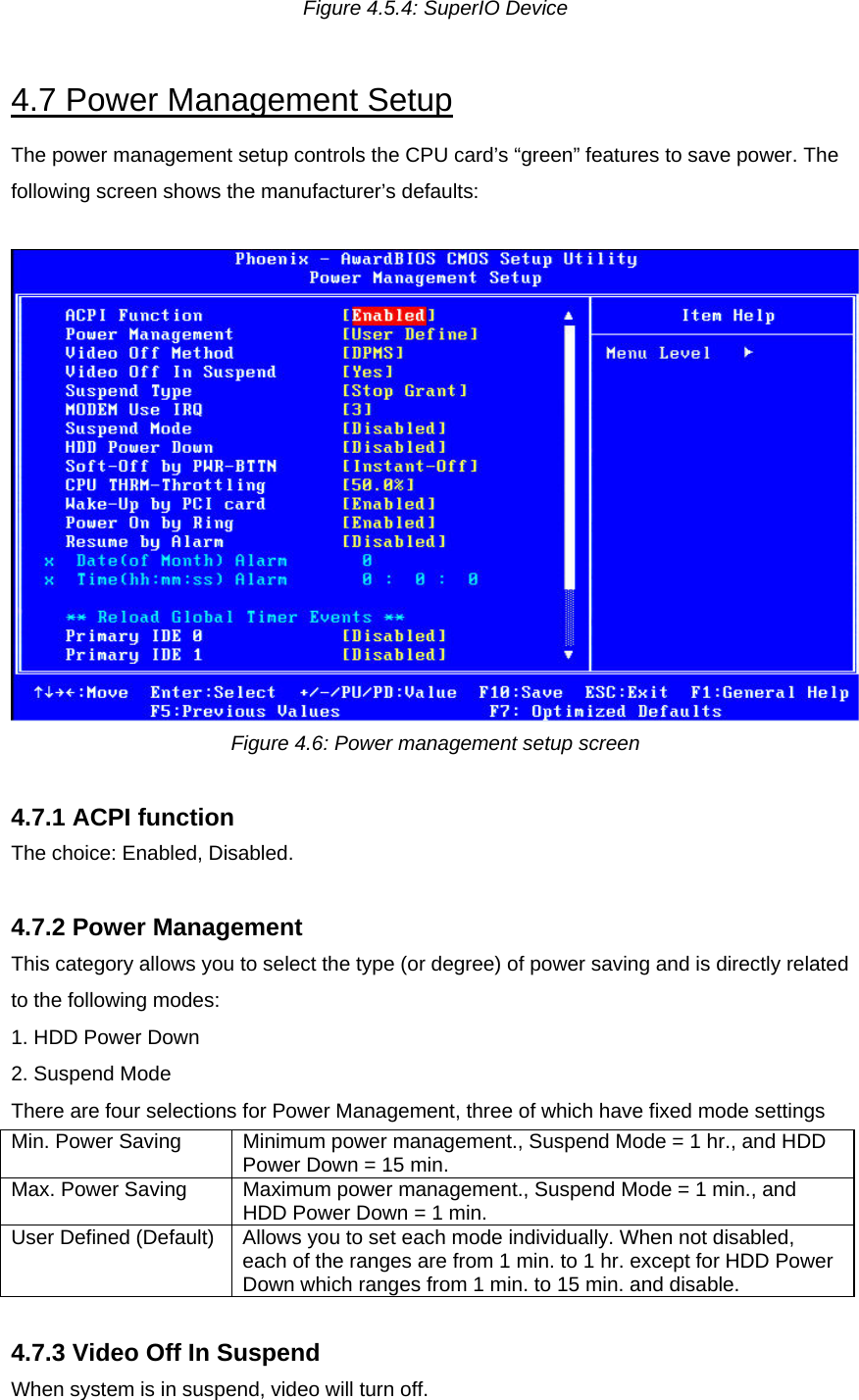 Figure 4.5.4: SuperIO Device  4.7 Power Management Setup The power management setup controls the CPU card’s “green” features to save power. The following screen shows the manufacturer’s defaults:   Figure 4.6: Power management setup screen  4.7.1 ACPI function The choice: Enabled, Disabled.  4.7.2 Power Management This category allows you to select the type (or degree) of power saving and is directly related to the following modes: 1. HDD Power Down 2. Suspend Mode There are four selections for Power Management, three of which have fixed mode settings Min. Power Saving  Minimum power management., Suspend Mode = 1 hr., and HDD Power Down = 15 min. Max. Power Saving  Maximum power management., Suspend Mode = 1 min., and HDD Power Down = 1 min. User Defined (Default)  Allows you to set each mode individually. When not disabled, each of the ranges are from 1 min. to 1 hr. except for HDD Power Down which ranges from 1 min. to 15 min. and disable.  4.7.3 Video Off In Suspend When system is in suspend, video will turn off.  