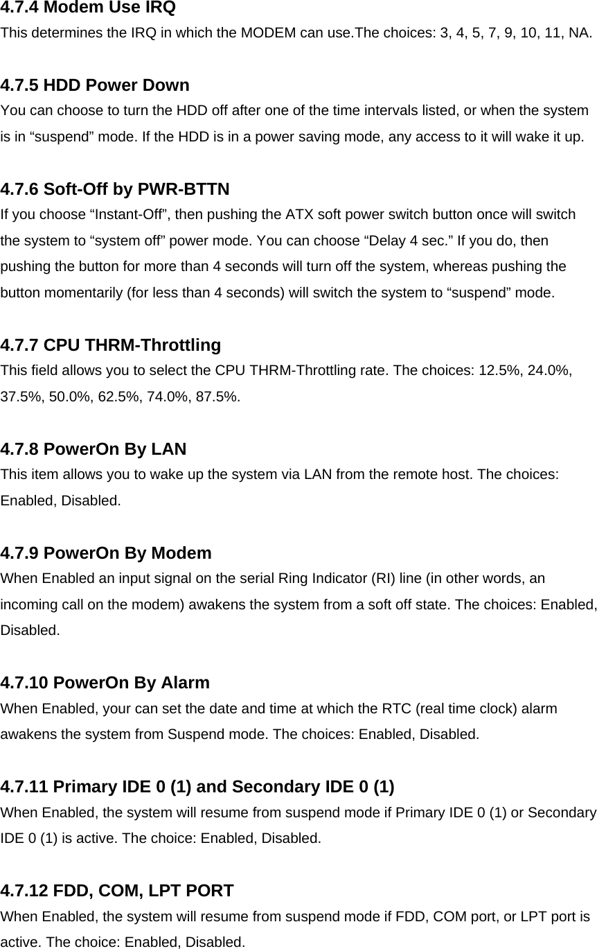   4.7.4 Modem Use IRQ This determines the IRQ in which the MODEM can use.The choices: 3, 4, 5, 7, 9, 10, 11, NA.  4.7.5 HDD Power Down You can choose to turn the HDD off after one of the time intervals listed, or when the system is in “suspend” mode. If the HDD is in a power saving mode, any access to it will wake it up.  4.7.6 Soft-Off by PWR-BTTN If you choose “Instant-Off”, then pushing the ATX soft power switch button once will switch the system to “system off” power mode. You can choose “Delay 4 sec.” If you do, then pushing the button for more than 4 seconds will turn off the system, whereas pushing the button momentarily (for less than 4 seconds) will switch the system to “suspend” mode.  4.7.7 CPU THRM-Throttling This field allows you to select the CPU THRM-Throttling rate. The choices: 12.5%, 24.0%, 37.5%, 50.0%, 62.5%, 74.0%, 87.5%.  4.7.8 PowerOn By LAN This item allows you to wake up the system via LAN from the remote host. The choices: Enabled, Disabled.  4.7.9 PowerOn By Modem When Enabled an input signal on the serial Ring Indicator (RI) line (in other words, an incoming call on the modem) awakens the system from a soft off state. The choices: Enabled, Disabled.  4.7.10 PowerOn By Alarm When Enabled, your can set the date and time at which the RTC (real time clock) alarm awakens the system from Suspend mode. The choices: Enabled, Disabled.  4.7.11 Primary IDE 0 (1) and Secondary IDE 0 (1) When Enabled, the system will resume from suspend mode if Primary IDE 0 (1) or Secondary IDE 0 (1) is active. The choice: Enabled, Disabled.  4.7.12 FDD, COM, LPT PORT When Enabled, the system will resume from suspend mode if FDD, COM port, or LPT port is active. The choice: Enabled, Disabled. 