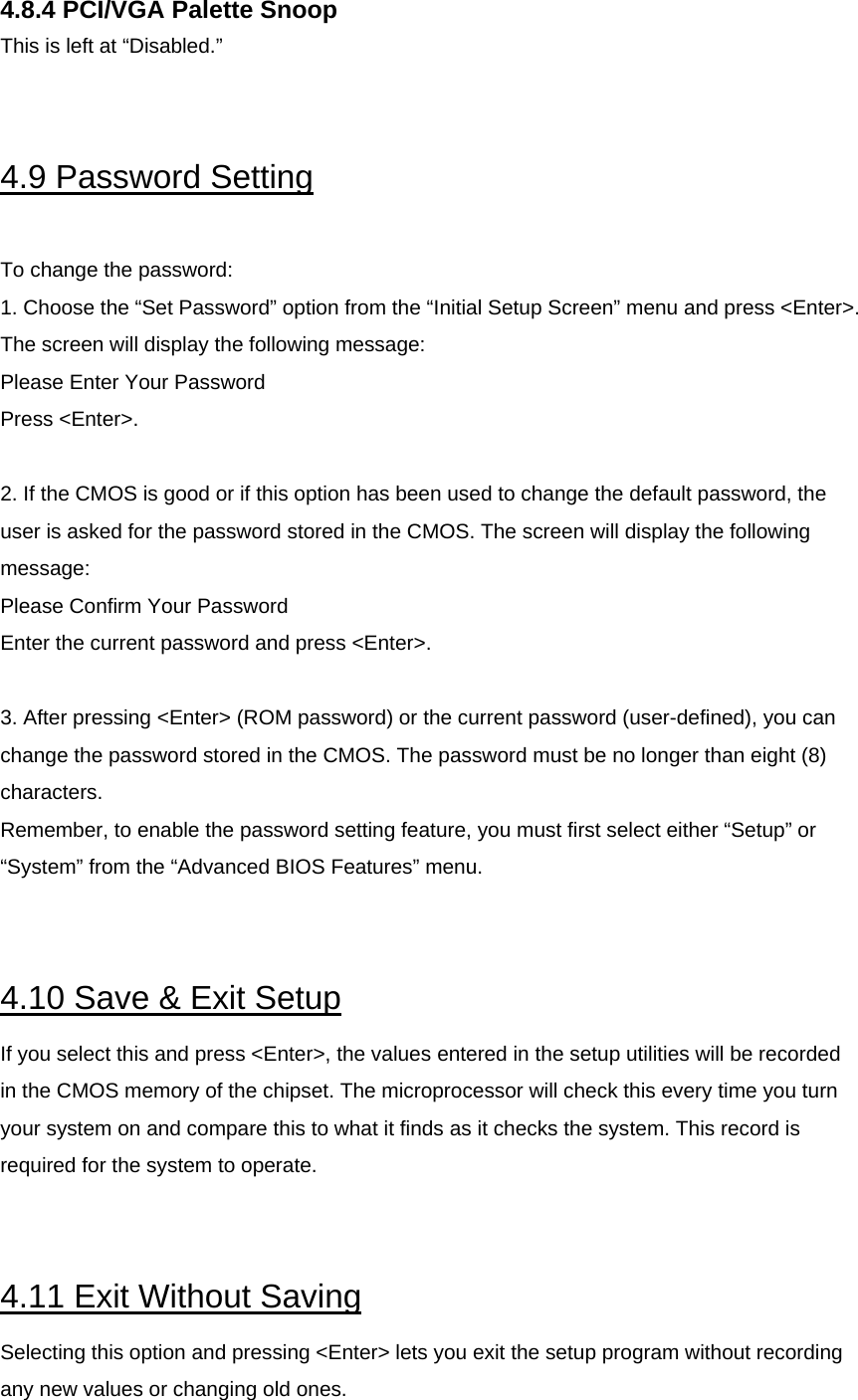  4.8.4 PCI/VGA Palette Snoop This is left at “Disabled.”   4.9 Password Setting  To change the password: 1. Choose the “Set Password” option from the “Initial Setup Screen” menu and press &lt;Enter&gt;. The screen will display the following message: Please Enter Your Password Press &lt;Enter&gt;.  2. If the CMOS is good or if this option has been used to change the default password, the user is asked for the password stored in the CMOS. The screen will display the following message: Please Confirm Your Password Enter the current password and press &lt;Enter&gt;.  3. After pressing &lt;Enter&gt; (ROM password) or the current password (user-defined), you can change the password stored in the CMOS. The password must be no longer than eight (8) characters.  Remember, to enable the password setting feature, you must first select either “Setup” or “System” from the “Advanced BIOS Features” menu.   4.10 Save &amp; Exit Setup If you select this and press &lt;Enter&gt;, the values entered in the setup utilities will be recorded in the CMOS memory of the chipset. The microprocessor will check this every time you turn your system on and compare this to what it finds as it checks the system. This record is required for the system to operate.   4.11 Exit Without Saving Selecting this option and pressing &lt;Enter&gt; lets you exit the setup program without recording any new values or changing old ones. 