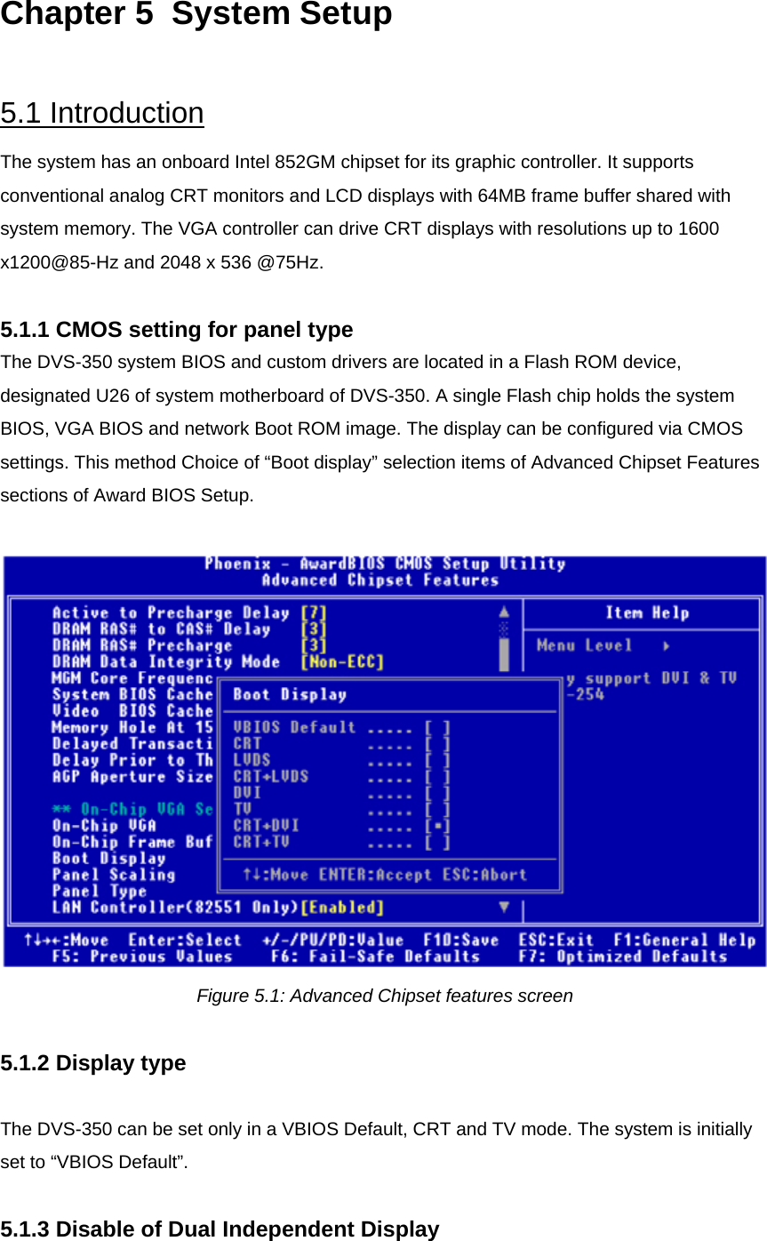 Chapter 5  System Setup  5.1 Introduction The system has an onboard Intel 852GM chipset for its graphic controller. It supports conventional analog CRT monitors and LCD displays with 64MB frame buffer shared with system memory. The VGA controller can drive CRT displays with resolutions up to 1600 x1200@85-Hz and 2048 x 536 @75Hz.  5.1.1 CMOS setting for panel type The DVS-350 system BIOS and custom drivers are located in a Flash ROM device, designated U26 of system motherboard of DVS-350. A single Flash chip holds the system BIOS, VGA BIOS and network Boot ROM image. The display can be configured via CMOS settings. This method Choice of “Boot display” selection items of Advanced Chipset Features sections of Award BIOS Setup.   Figure 5.1: Advanced Chipset features screen  5.1.2 Display type  The DVS-350 can be set only in a VBIOS Default, CRT and TV mode. The system is initially set to “VBIOS Default”.  5.1.3 Disable of Dual Independent Display  