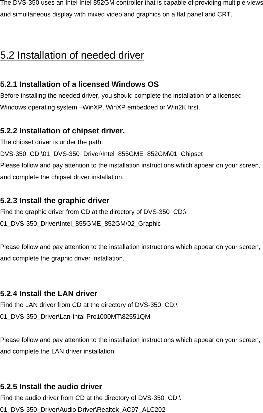   The DVS-350 uses an Intel Intel 852GM controller that is capable of providing multiple views and simultaneous display with mixed video and graphics on a flat panel and CRT.    5.2 Installation of needed driver  5.2.1 Installation of a licensed Windows OS Before installing the needed driver, you should complete the installation of a licensed Windows operating system –WinXP, WinXP embedded or Win2K first.  5.2.2 Installation of chipset driver.  The chipset driver is under the path:  DVS-350_CD:\01_DVS-350_Driver\Intel_855GME_852GM\01_Chipset Please follow and pay attention to the installation instructions which appear on your screen, and complete the chipset driver installation.  5.2.3 Install the graphic driver Find the graphic driver from CD at the directory of DVS-350_CD:\ 01_DVS-350_Driver\Intel_855GME_852GM\02_Graphic  Please follow and pay attention to the installation instructions which appear on your screen, and complete the graphic driver installation.   5.2.4 Install the LAN driver Find the LAN driver from CD at the directory of DVS-350_CD:\ 01_DVS-350_Driver\Lan-Intal Pro1000MT\82551QM  Please follow and pay attention to the installation instructions which appear on your screen, and complete the LAN driver installation.   5.2.5 Install the audio driver Find the audio driver from CD at the directory of DVS-350_CD:\ 01_DVS-350_Driver\Audio Driver\Realtek_AC97_ALC202  