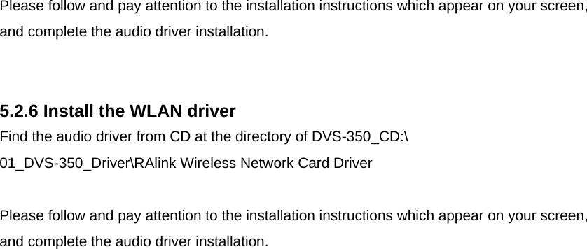  Please follow and pay attention to the installation instructions which appear on your screen, and complete the audio driver installation.   5.2.6 Install the WLAN driver Find the audio driver from CD at the directory of DVS-350_CD:\ 01_DVS-350_Driver\RAlink Wireless Network Card Driver  Please follow and pay attention to the installation instructions which appear on your screen, and complete the audio driver installation.                             