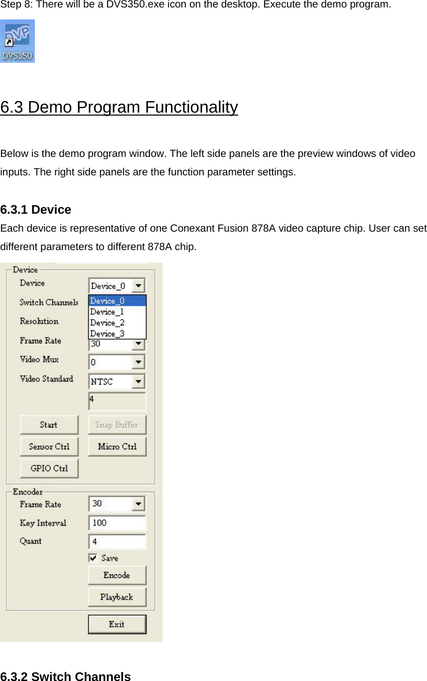 Step 8: There will be a DVS350.exe icon on the desktop. Execute the demo program.   6.3 Demo Program Functionality  Below is the demo program window. The left side panels are the preview windows of video inputs. The right side panels are the function parameter settings.  6.3.1 Device Each device is representative of one Conexant Fusion 878A video capture chip. User can set different parameters to different 878A chip.   6.3.2 Switch Channels  
