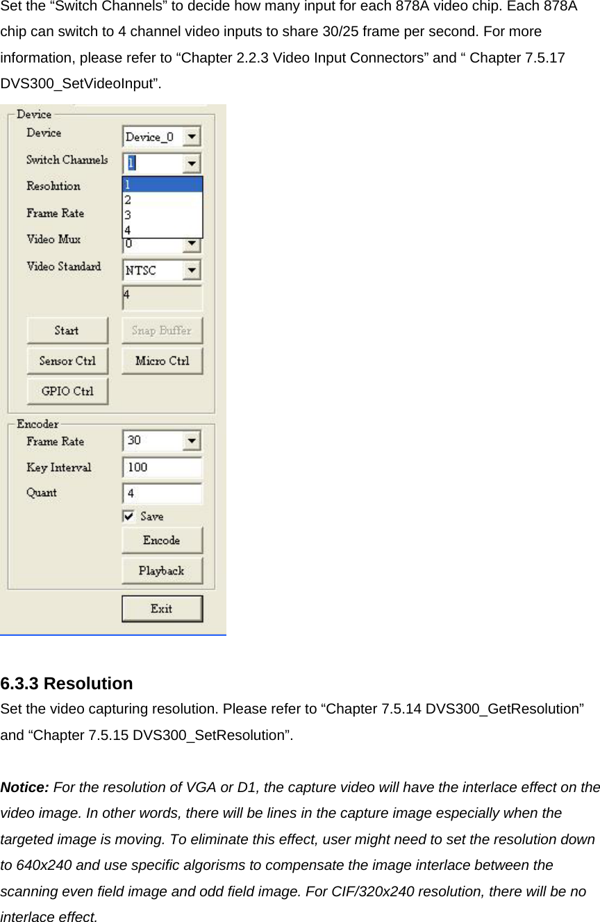 Set the “Switch Channels” to decide how many input for each 878A video chip. Each 878A chip can switch to 4 channel video inputs to share 30/25 frame per second. For more information, please refer to “Chapter 2.2.3 Video Input Connectors” and “ Chapter 7.5.17 DVS300_SetVideoInput”.   6.3.3 Resolution Set the video capturing resolution. Please refer to “Chapter 7.5.14 DVS300_GetResolution” and “Chapter 7.5.15 DVS300_SetResolution”.  Notice: For the resolution of VGA or D1, the capture video will have the interlace effect on the video image. In other words, there will be lines in the capture image especially when the targeted image is moving. To eliminate this effect, user might need to set the resolution down to 640x240 and use specific algorisms to compensate the image interlace between the scanning even field image and odd field image. For CIF/320x240 resolution, there will be no interlace effect.   