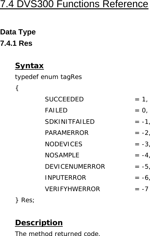  7.4 DVS300 Functions Reference  Data Type 7.4.1 Res  Syntax typedef enum tagRes {   SUCCEEDED   = 1,   FAILED   = 0,   SDKINITFAILED  = -1,   PARAMERROR   = -2,   NODEVICES   = -3,   NOSAMPLE   = -4,   DEVICENUMERROR  = -5,   INPUTERROR   = -6,   VERIFYHWERROR  = -7 } Res;  Description The method returned code. 