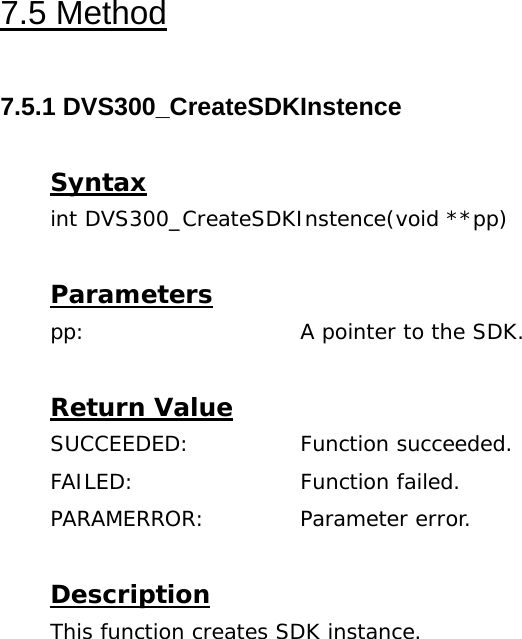  7.5 Method  7.5.1 DVS300_CreateSDKInstence  Syntax int DVS300_CreateSDKInstence(void **pp)  Parameters pp:    A pointer to the SDK.  Return Value SUCCEEDED:   Function succeeded. FAILED:   Function failed. PARAMERROR:   Parameter error.  Description This function creates SDK instance. 