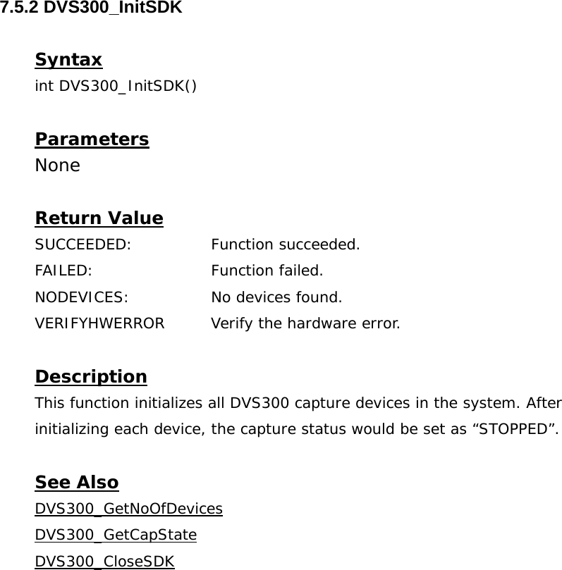  7.5.2 DVS300_InitSDK  Syntax int DVS300_InitSDK()  Parameters None  Return Value SUCCEEDED:   Function succeeded. FAILED:   Function failed. NODEVICES:    No devices found. VERIFYHWERROR  Verify the hardware error.  Description This function initializes all DVS300 capture devices in the system. After initializing each device, the capture status would be set as “STOPPED”.  See Also DVS300_GetNoOfDevicesDVS300_GetCapStateDVS300_CloseSDK