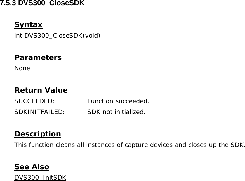  7.5.3 DVS300_CloseSDK  Syntax int DVS300_CloseSDK(void)  Parameters None  Return Value SUCCEEDED:   Function succeeded. SDKINITFAILED:   SDK not initialized.  Description This function cleans all instances of capture devices and closes up the SDK.  See Also DVS300_InitSDK