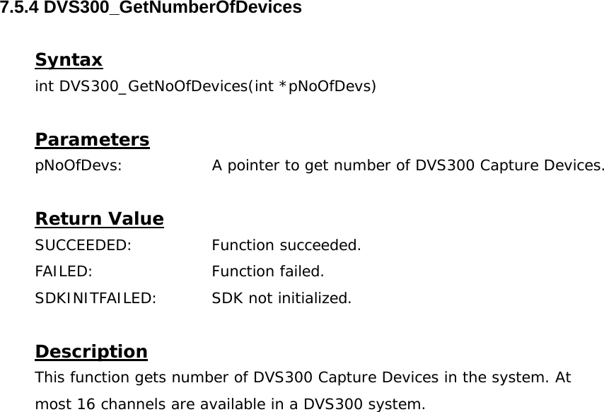  7.5.4 DVS300_GetNumberOfDevices  Syntax int DVS300_GetNoOfDevices(int *pNoOfDevs)  Parameters pNoOfDevs:                 A pointer to get number of DVS300 Capture Devices.  Return Value SUCCEEDED:   Function succeeded. FAILED:   Function failed. SDKINITFAILED:   SDK not initialized.  Description This function gets number of DVS300 Capture Devices in the system. At most 16 channels are available in a DVS300 system. 