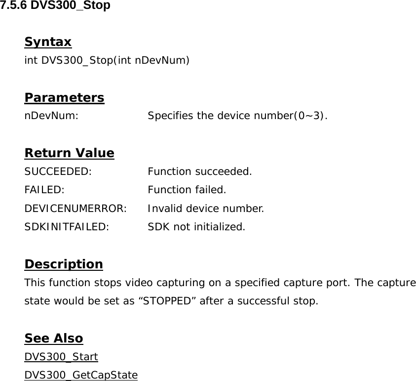  7.5.6 DVS300_Stop  Syntax int DVS300_Stop(int nDevNum)  Parameters nDevNum:    Specifies the device number(0~3).  Return Value SUCCEEDED:   Function succeeded. FAILED:   Function failed. DEVICENUMERROR:  Invalid device number. SDKINITFAILED:   SDK not initialized.  Description This function stops video capturing on a specified capture port. The capture state would be set as “STOPPED” after a successful stop.  See Also DVS300_StartDVS300_GetCapState