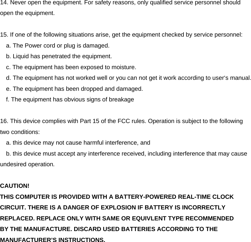  14. Never open the equipment. For safety reasons, only qualified service personnel should open the equipment.  15. If one of the following situations arise, get the equipment checked by service personnel: a. The Power cord or plug is damaged. b. Liquid has penetrated the equipment. c. The equipment has been exposed to moisture. d. The equipment has not worked well or you can not get it work according to user‘s manual. e. The equipment has been dropped and damaged. f. The equipment has obvious signs of breakage  16. This device complies with Part 15 of the FCC rules. Operation is subject to the following two conditions:  a. this device may not cause harmful interference, and  b. this device must accept any interference received, including interference that may cause undesired operation.  CAUTION! THIS COMPUTER IS PROVIDED WITH A BATTERY-POWERED REAL-TIME CLOCK CIRCUIT. THERE IS A DANGER OF EXPLOSION IF BATTERY IS INCORRECTLY REPLACED. REPLACE ONLY WITH SAME OR EQUIVLENT TYPE RECOMMENDED BY THE MANUFACTURE. DISCARD USED BATTERIES ACCORDING TO THE MANUFACTURER’S INSTRUCTIONS. 