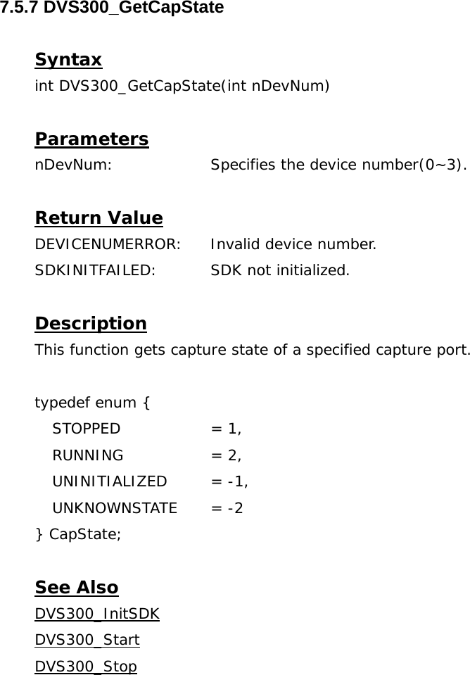  7.5.7 DVS300_GetCapState  Syntax int DVS300_GetCapState(int nDevNum)  Parameters nDevNum:    Specifies the device number(0~3).  Return Value DEVICENUMERROR:  Invalid device number. SDKINITFAILED:   SDK not initialized.  Description This function gets capture state of a specified capture port.  typedef enum {  STOPPED    = 1,  RUNNING    = 2,  UNINITIALIZED  = -1,  UNKNOWNSTATE  = -2 } CapState;  See Also DVS300_InitSDKDVS300_StartDVS300_Stop