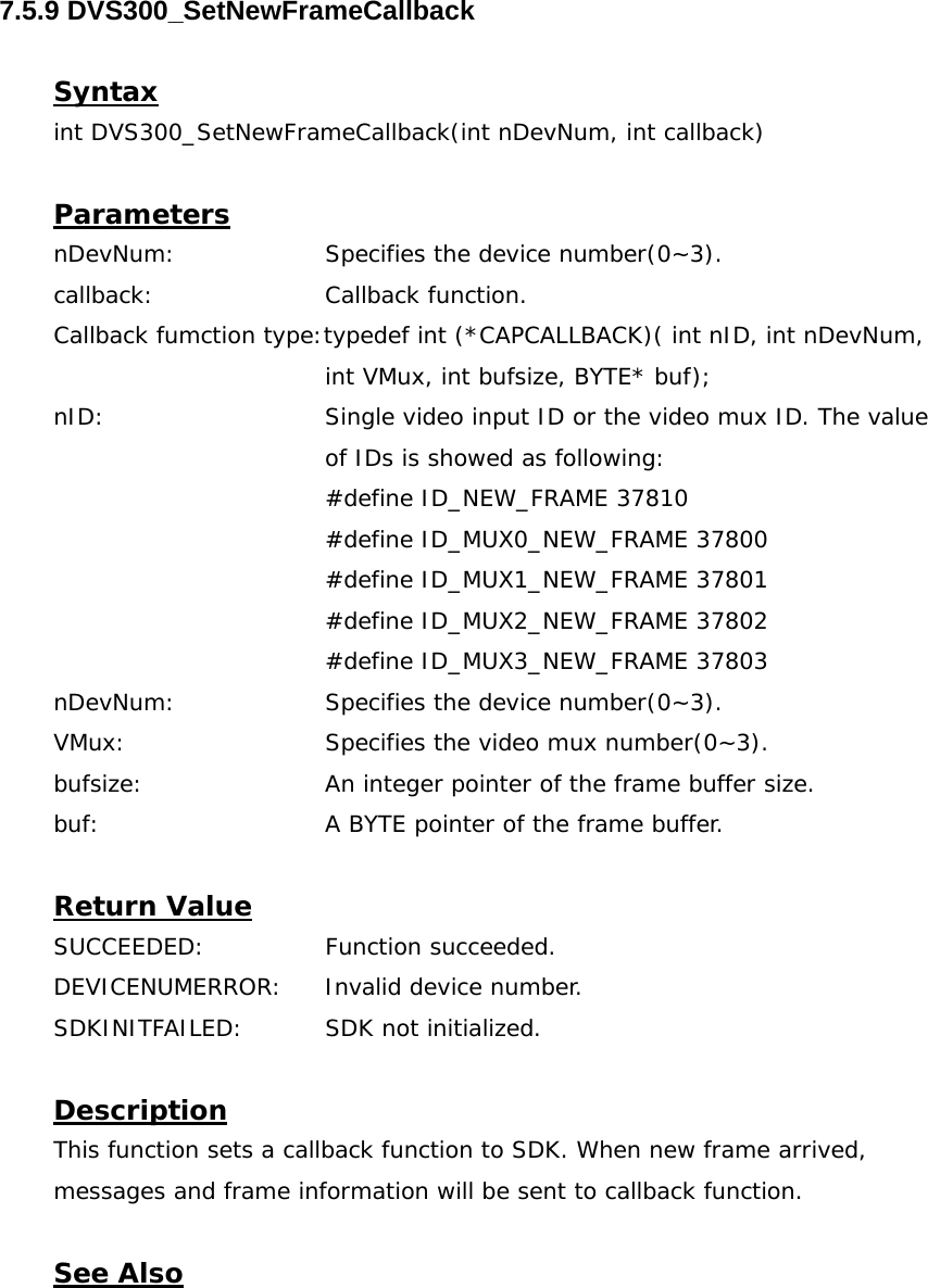  7.5.9 DVS300_SetNewFrameCallback  Syntax int DVS300_SetNewFrameCallback(int nDevNum, int callback)  Parameters nDevNum:    Specifies the device number(0~3). callback:   Callback function. Callback fumction type:typedef int (*CAPCALLBACK)( int nID, int nDevNum,  int VMux, int bufsize, BYTE* buf); nID:  Single video input ID or the video mux ID. The value of IDs is showed as following: #define ID_NEW_FRAME 37810 #define ID_MUX0_NEW_FRAME 37800 #define ID_MUX1_NEW_FRAME 37801 #define ID_MUX2_NEW_FRAME 37802 #define ID_MUX3_NEW_FRAME 37803 nDevNum:    Specifies the device number(0~3). VMux:      Specifies the video mux number(0~3). bufsize:      An integer pointer of the frame buffer size.  buf:      A BYTE pointer of the frame buffer.  Return Value SUCCEEDED:   Function succeeded. DEVICENUMERROR:  Invalid device number. SDKINITFAILED:   SDK not initialized.  Description This function sets a callback function to SDK. When new frame arrived, messages and frame information will be sent to callback function.   See Also 