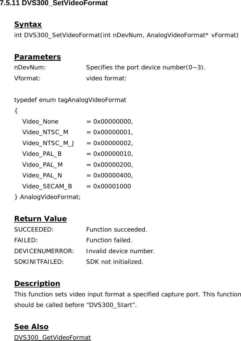  7.5.11 DVS300_SetVideoFormat  Syntax int DVS300_SetVideoFormat(int nDevNum, AnalogVideoFormat* vFormat)  Parameters nDevNum:    Specifies the port device number(0~3). Vformat:  video format:  typedef enum tagAnalogVideoFormat  {      Video_None    = 0x00000000,      Video_NTSC_M  = 0x00000001,       Video_NTSC_M_J  = 0x00000002,        Video_PAL_B   = 0x00000010,      Video_PAL_M   = 0x00000200,      Video_PAL_N   = 0x00000400,      Video_SECAM_B  = 0x00001000 } AnalogVideoFormat;  Return Value SUCCEEDED:   Function succeeded. FAILED:   Function failed. DEVICENUMERROR:  Invalid device number. SDKINITFAILED:   SDK not initialized.  Description This function sets video input format a specified capture port. This function should be called before “DVS300_Start”.  See Also DVS300_GetVideoFormat