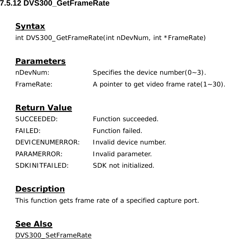  7.5.12 DVS300_GetFrameRate  Syntax int DVS300_GetFrameRate(int nDevNum, int *FrameRate)  Parameters nDevNum:    Specifies the device number(0~3). FrameRate:     A pointer to get video frame rate(1~30).  Return Value SUCCEEDED:   Function succeeded. FAILED:   Function failed. DEVICENUMERROR:  Invalid device number. PARAMERROR:    Invalid parameter.  SDKINITFAILED:   SDK not initialized.  Description This function gets frame rate of a specified capture port.  See Also DVS300_SetFrameRate