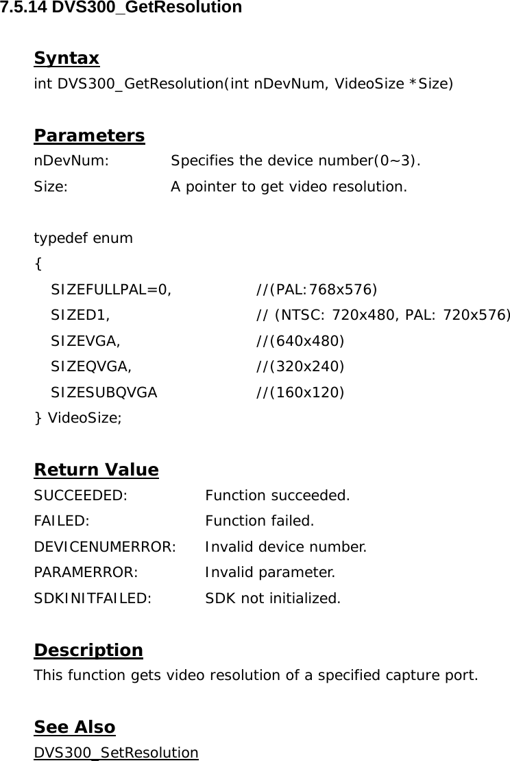  7.5.14 DVS300_GetResolution  Syntax int DVS300_GetResolution(int nDevNum, VideoSize *Size)  Parameters nDevNum:  Specifies the device number(0~3). Size:   A pointer to get video resolution.  typedef enum  {  SIZEFULLPAL=0,    //(PAL:768x576) SIZED1,      // (NTSC: 720x480, PAL: 720x576) SIZEVGA,   //(640x480) SIZEQVGA,   //(320x240) SIZESUBQVGA   //(160x120) } VideoSize;     Return Value SUCCEEDED:   Function succeeded. FAILED:   Function failed. DEVICENUMERROR:  Invalid device number. PARAMERROR:    Invalid parameter.  SDKINITFAILED:   SDK not initialized.  Description This function gets video resolution of a specified capture port.  See Also DVS300_SetResolution