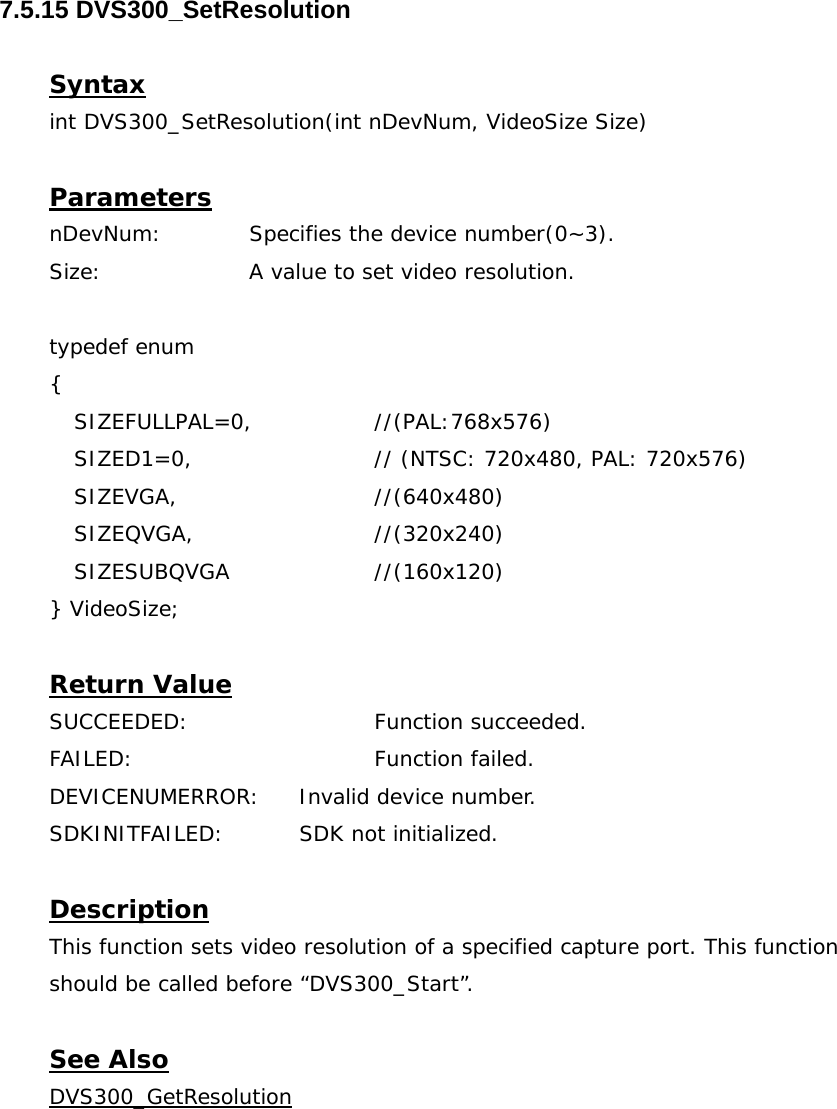  7.5.15 DVS300_SetResolution  Syntax int DVS300_SetResolution(int nDevNum, VideoSize Size)  Parameters nDevNum:  Specifies the device number(0~3). Size:   A value to set video resolution.  typedef enum  { SIZEFULLPAL=0,   //(PAL:768x576) SIZED1=0,      // (NTSC: 720x480, PAL: 720x576) SIZEVGA,   //(640x480) SIZEQVGA,   //(320x240) SIZESUBQVGA   //(160x120) } VideoSize;  Return Value SUCCEEDED:   Function succeeded. FAILED:    Function failed. DEVICENUMERROR:  Invalid device number. SDKINITFAILED:   SDK not initialized.  Description This function sets video resolution of a specified capture port. This function should be called before “DVS300_Start”.  See Also DVS300_GetResolution