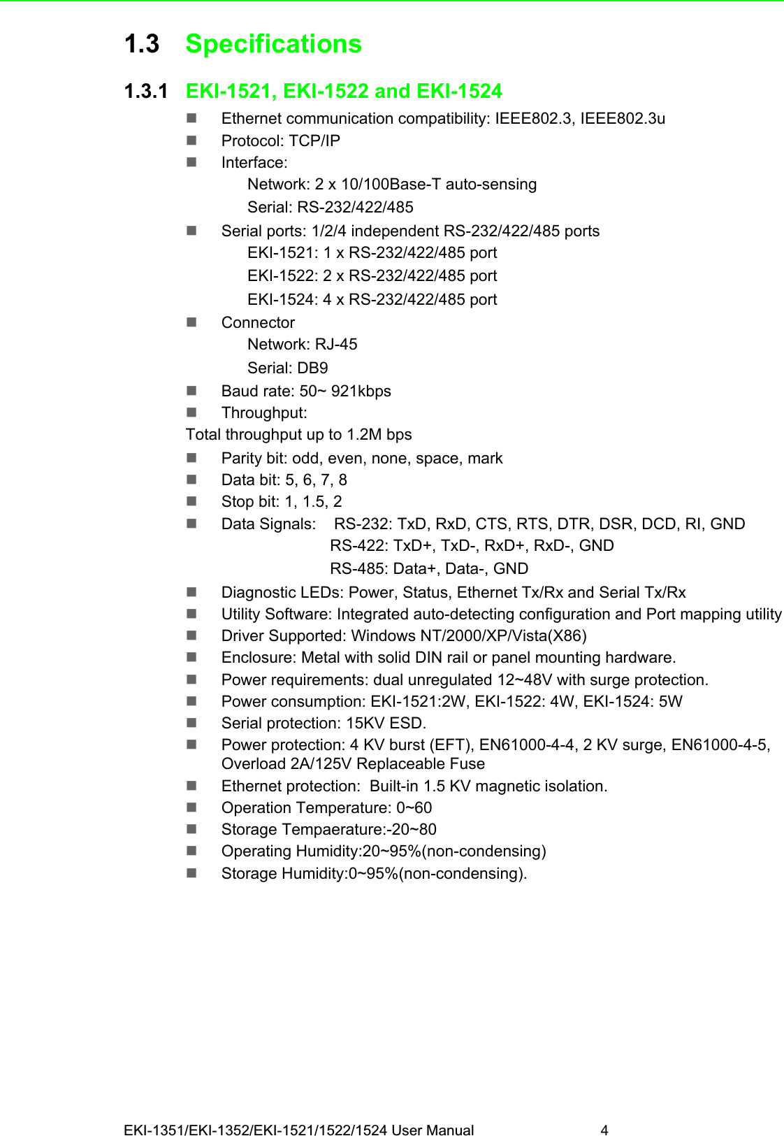 EKI-1351/EKI-1352/EKI-1521/1522/1524 User Manual 41.3 Specifications1.3.1 EKI-1521, EKI-1522 and EKI-1524Ethernet communication compatibility: IEEE802.3, IEEE802.3uProtocol: TCP/IPInterface:Network: 2 x 10/100Base-T auto-sensingSerial: RS-232/422/485Serial ports: 1/2/4 independent RS-232/422/485 portsEKI-1521: 1 x RS-232/422/485 portEKI-1522: 2 x RS-232/422/485 portEKI-1524: 4 x RS-232/422/485 portConnectorNetwork: RJ-45Serial: DB9Baud rate: 50~ 921kbpsThroughput:Total throughput up to 1.2M bps Parity bit: odd, even, none, space, markData bit: 5, 6, 7, 8Stop bit: 1, 1.5, 2Data Signals:    RS-232: TxD, RxD, CTS, RTS, DTR, DSR, DCD, RI, GNDRS-422: TxD+, TxD-, RxD+, RxD-, GNDRS-485: Data+, Data-, GNDDiagnostic LEDs: Power, Status, Ethernet Tx/Rx and Serial Tx/RxUtility Software: Integrated auto-detecting configuration and Port mapping utilityDriver Supported: Windows NT/2000/XP/Vista(X86)Enclosure: Metal with solid DIN rail or panel mounting hardware.Power requirements: dual unregulated 12~48V with surge protection.Power consumption: EKI-1521:2W, EKI-1522: 4W, EKI-1524: 5WSerial protection: 15KV ESD.Power protection: 4 KV burst (EFT), EN61000-4-4, 2 KV surge, EN61000-4-5, Overload 2A/125V Replaceable FuseEthernet protection:  Built-in 1.5 KV magnetic isolation.Operation Temperature: 0~60Storage Tempaerature:-20~80Operating Humidity:20~95%(non-condensing)Storage Humidity:0~95%(non-condensing).