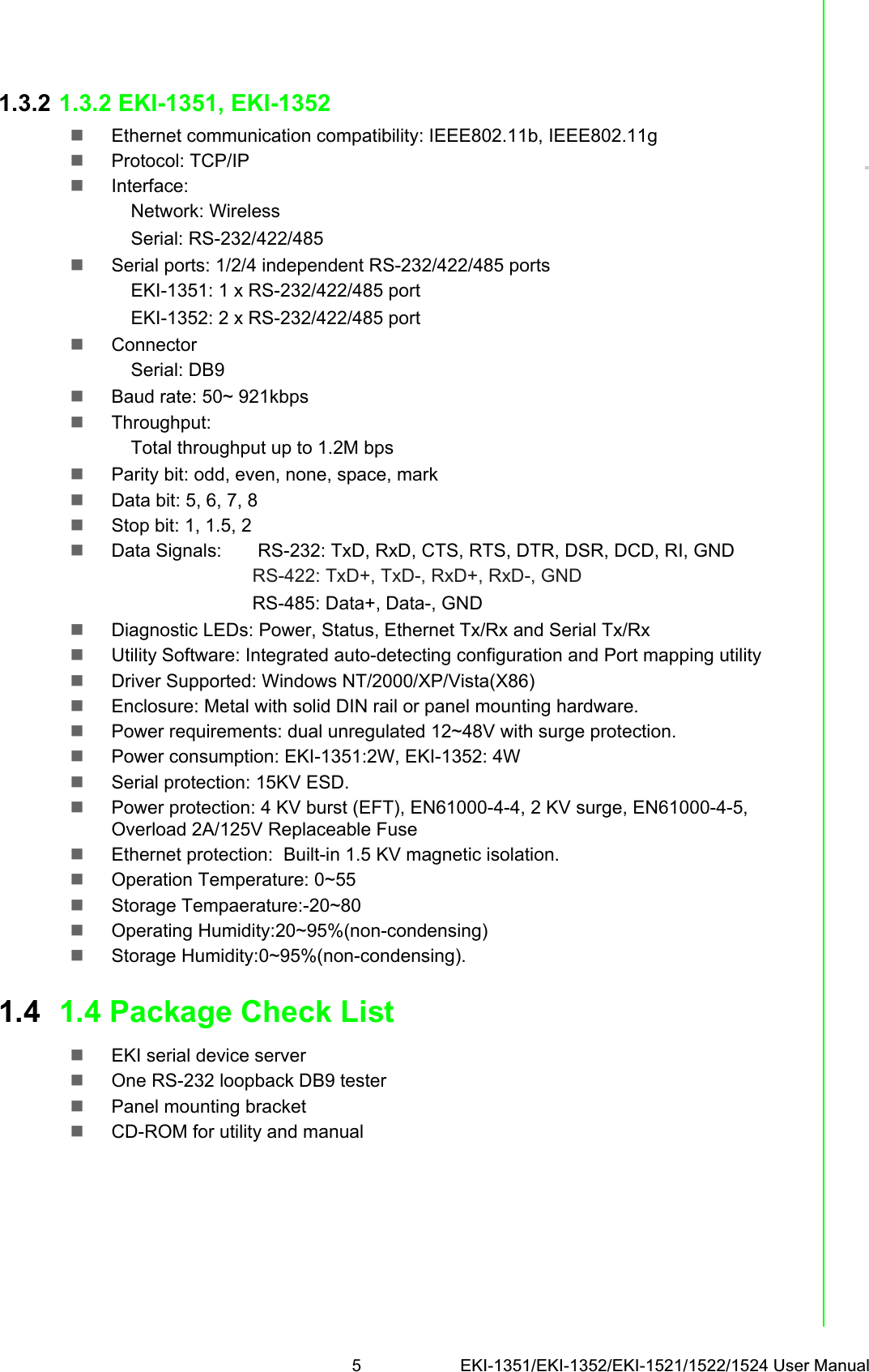 5 EKI-1351/EKI-1352/EKI-1521/1522/1524 User ManualChapter 11.3.2 1.3.2 EKI-1351, EKI-1352Ethernet communication compatibility: IEEE802.11b, IEEE802.11gProtocol: TCP/IPInterface:Network: Wireless Serial: RS-232/422/485Serial ports: 1/2/4 independent RS-232/422/485 portsEKI-1351: 1 x RS-232/422/485 portEKI-1352: 2 x RS-232/422/485 portConnectorSerial: DB9Baud rate: 50~ 921kbpsThroughput:Total throughput up to 1.2M bps Parity bit: odd, even, none, space, markData bit: 5, 6, 7, 8Stop bit: 1, 1.5, 2Data Signals:       RS-232: TxD, RxD, CTS, RTS, DTR, DSR, DCD, RI, GNDRS-422: TxD+, TxD-, RxD+, RxD-, GNDRS-485: Data+, Data-, GNDDiagnostic LEDs: Power, Status, Ethernet Tx/Rx and Serial Tx/RxUtility Software: Integrated auto-detecting configuration and Port mapping utilityDriver Supported: Windows NT/2000/XP/Vista(X86)Enclosure: Metal with solid DIN rail or panel mounting hardware.Power requirements: dual unregulated 12~48V with surge protection.Power consumption: EKI-1351:2W, EKI-1352: 4WSerial protection: 15KV ESD.Power protection: 4 KV burst (EFT), EN61000-4-4, 2 KV surge, EN61000-4-5, Overload 2A/125V Replaceable FuseEthernet protection:  Built-in 1.5 KV magnetic isolation.Operation Temperature: 0~55Storage Tempaerature:-20~80Operating Humidity:20~95%(non-condensing)Storage Humidity:0~95%(non-condensing).1.4 1.4 Package Check ListEKI serial device serverOne RS-232 loopback DB9 testerPanel mounting bracketCD-ROM for utility and manual