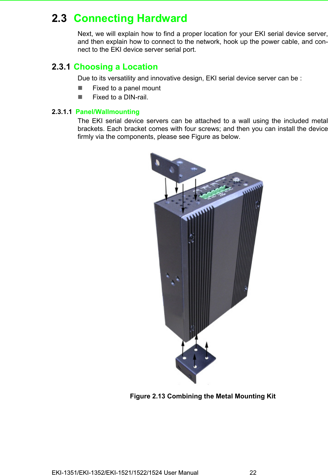 EKI-1351/EKI-1352/EKI-1521/1522/1524 User Manual 222.3 Connecting HardwardNext, we will explain how to find a proper location for your EKI serial device server,and then explain how to connect to the network, hook up the power cable, and con-nect to the EKI device server serial port. 2.3.1 Choosing a LocationDue to its versatility and innovative design, EKI serial device server can be :Fixed to a panel mountFixed to a DIN-rail. 2.3.1.1  Panel/WallmountingThe EKI serial device servers can be attached to a wall using the included metalbrackets. Each bracket comes with four screws; and then you can install the devicefirmly via the components, please see Figure as below.Figure 2.13 Combining the Metal Mounting Kit