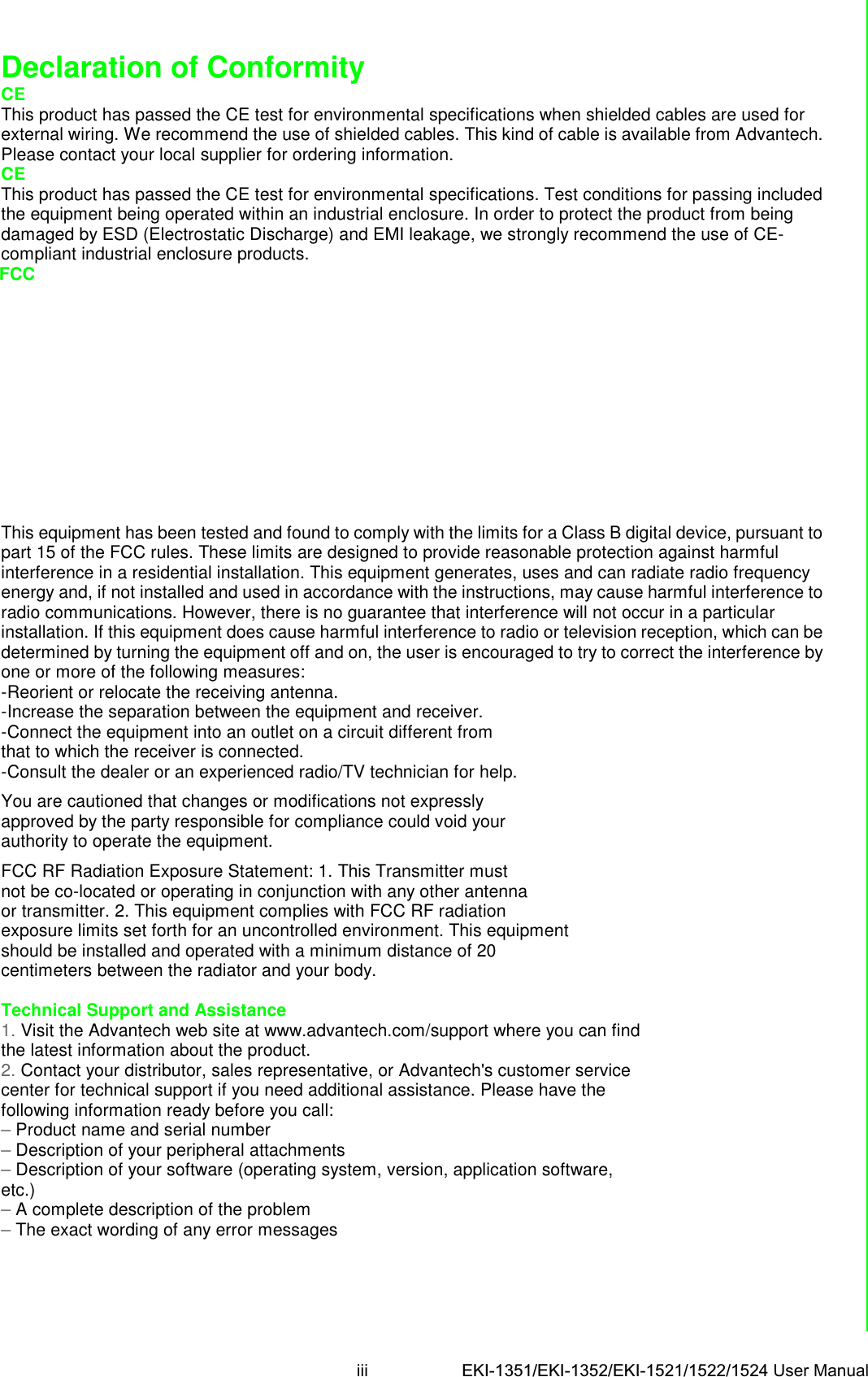 iii EKI-1351/EKI-1352/EKI-1521/1522/1524 User Manual Declaration of Conformity CE This product has passed the CE test for environmental specifications when shielded cables are used for external wiring. We recommend the use of shielded cables. This kind of cable is available from Advantech. Please contact your local supplier for ordering information. CE This product has passed the CE test for environmental specifications. Test conditions for passing included the equipment being operated within an industrial enclosure. In order to protect the product from being damaged by ESD (Electrostatic Discharge) and EMI leakage, we strongly recommend the use of CE-compliant industrial enclosure products. FCC        This equipment has been tested and found to comply with the limits for a Class B digital device, pursuant to part 15 of the FCC rules. These limits are designed to provide reasonable protection against harmful interference in a residential installation. This equipment generates, uses and can radiate radio frequency energy and, if not installed and used in accordance with the instructions, may cause harmful interference to radio communications. However, there is no guarantee that interference will not occur in a particular installation. If this equipment does cause harmful interference to radio or television reception, which can be determined by turning the equipment off and on, the user is encouraged to try to correct the interference by one or more of the following measures: -Reorient or relocate the receiving antenna. -Increase the separation between the equipment and receiver. -Connect the equipment into an outlet on a circuit different from that to which the receiver is connected. -Consult the dealer or an experienced radio/TV technician for help.  You are cautioned that changes or modifications not expressly approved by the party responsible for compliance could void your authority to operate the equipment.  FCC RF Radiation Exposure Statement: 1. This Transmitter must not be co-located or operating in conjunction with any other antenna or transmitter. 2. This equipment complies with FCC RF radiation exposure limits set forth for an uncontrolled environment. This equipment should be installed and operated with a minimum distance of 20 centimeters between the radiator and your body.  Technical Support and Assistance 1. Visit the Advantech web site at www.advantech.com/support where you can find the latest information about the product. 2. Contact your distributor, sales representative, or Advantech&apos;s customer service center for technical support if you need additional assistance. Please have the following information ready before you call: – Product name and serial number – Description of your peripheral attachments – Description of your software (operating system, version, application software, etc.) – A complete description of the problem – The exact wording of any error messages 
