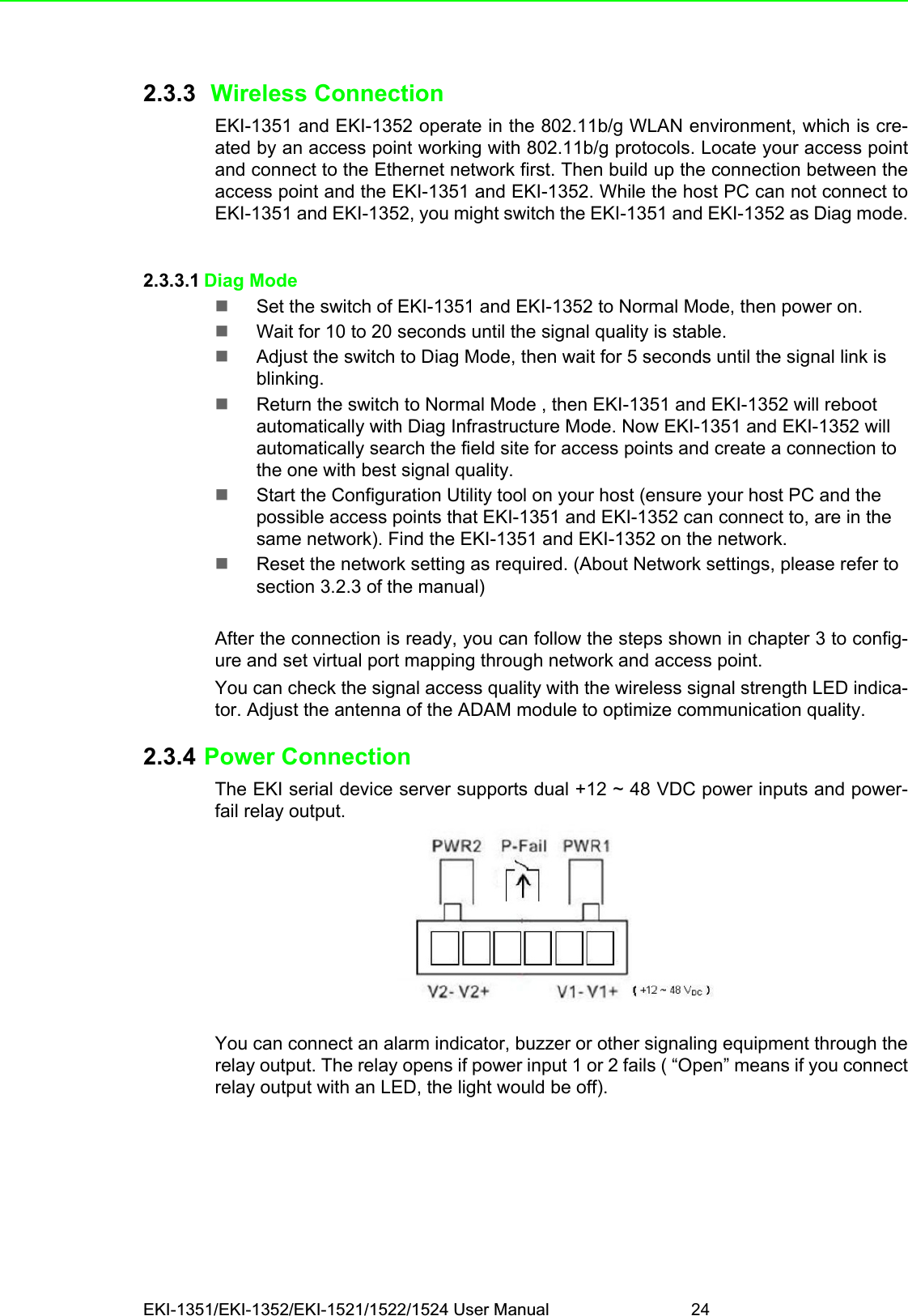 EKI-1351/EKI-1352/EKI-1521/1522/1524 User Manual 242.3.3  Wireless ConnectionEKI-1351 and EKI-1352 operate in the 802.11b/g WLAN environment, which is cre-ated by an access point working with 802.11b/g protocols. Locate your access pointand connect to the Ethernet network first. Then build up the connection between theaccess point and the EKI-1351 and EKI-1352. While the host PC can not connect toEKI-1351 and EKI-1352, you might switch the EKI-1351 and EKI-1352 as Diag mode.2.3.3.1 Diag ModeSet the switch of EKI-1351 and EKI-1352 to Normal Mode, then power on.Wait for 10 to 20 seconds until the signal quality is stable.Adjust the switch to Diag Mode, then wait for 5 seconds until the signal link is blinking.Return the switch to Normal Mode , then EKI-1351 and EKI-1352 will reboot automatically with Diag Infrastructure Mode. Now EKI-1351 and EKI-1352 will automatically search the field site for access points and create a connection to the one with best signal quality.Start the Configuration Utility tool on your host (ensure your host PC and the possible access points that EKI-1351 and EKI-1352 can connect to, are in the same network). Find the EKI-1351 and EKI-1352 on the network.Reset the network setting as required. (About Network settings, please refer to section 3.2.3 of the manual)After the connection is ready, you can follow the steps shown in chapter 3 to config-ure and set virtual port mapping through network and access point.You can check the signal access quality with the wireless signal strength LED indica-tor. Adjust the antenna of the ADAM module to optimize communication quality.2.3.4 Power ConnectionThe EKI serial device server supports dual +12 ~ 48 VDC power inputs and power-fail relay output.You can connect an alarm indicator, buzzer or other signaling equipment through therelay output. The relay opens if power input 1 or 2 fails ( “Open” means if you connectrelay output with an LED, the light would be off).