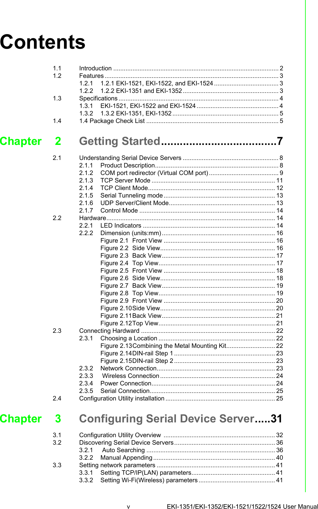 v EKI-1351/EKI-1352/EKI-1521/1522/1524 User Manual Contents1.1 Introduction ............................................................................................... 21.2 Features .................................................................................................... 31.2.1 1.2.1 EKI-1521, EKI-1522, and EKI-1524 ..................................... 31.2.2 1.2.2 EKI-1351 and EKI-1352 ....................................................... 31.3 Specifications ............................................................................................ 41.3.1 EKI-1521, EKI-1522 and EKI-1524 ............................................... 41.3.2 1.3.2 EKI-1351, EKI-1352 ............................................................. 51.4 1.4 Package Check List ............................................................................ 5Chapter 2 Getting Started.....................................72.1 Understanding Serial Device Servers ....................................................... 82.1.1 Product Description....................................................................... 82.1.2 COM port redirector (Virtual COM port) ........................................ 92.1.3 TCP Server Mode ....................................................................... 112.1.4 TCP Client Mode......................................................................... 122.1.5 Serial Tunneling mode ................................................................ 132.1.6 UDP Server/Client Mode............................................................. 132.1.7 Control Mode .............................................................................. 142.2 Hardware................................................................................................. 142.2.1 LED Indicators ............................................................................ 142.2.2 Dimension (units:mm) ................................................................. 16Figure 2.1 Front View ................................................................ 16Figure 2.2 Side View.................................................................. 16Figure 2.3 Back View................................................................. 17Figure 2.4 Top View................................................................... 17Figure 2.5 Front View ................................................................ 18Figure 2.6 Side View.................................................................. 18Figure 2.7 Back View................................................................. 19Figure 2.8 Top View................................................................... 19Figure 2.9 Front View ................................................................ 20Figure 2.10Side View.................................................................. 20Figure 2.11Back View................................................................. 21Figure 2.12Top View................................................................... 212.3 Connecting Hardward ............................................................................. 222.3.1 Choosing a Location ................................................................... 22Figure 2.13Combining the Metal Mounting Kit............................ 22Figure 2.14DIN-rail Step 1 .......................................................... 23Figure 2.15DIN-rail Step 2 .......................................................... 232.3.2 Network Connection.................................................................... 232.3.3  Wireless Connection .................................................................. 242.3.4 Power Connection....................................................................... 242.3.5 Serial Connection........................................................................ 252.4 Configuration Utility installation ............................................................... 25Chapter 3 Configuring Serial Device Server.....313.1 Configuration Utility Overview  ................................................................ 323.2 Discovering Serial Device Servers.......................................................... 363.2.1  Auto Searching .......................................................................... 363.2.2 Manual Appending ...................................................................... 403.3 Setting network parameters .................................................................... 413.3.1 Setting TCP/IP(LAN) parameters................................................ 413.3.2 Setting Wi-Fi(Wireless) parameters ............................................ 41