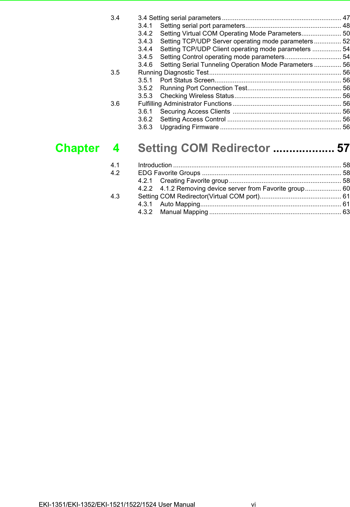 EKI-1351/EKI-1352/EKI-1521/1522/1524 User Manual vi3.4 3.4 Setting serial parameters .................................................................. 473.4.1 Setting serial port parameters..................................................... 483.4.2 Setting Virtual COM Operating Mode Parameters...................... 503.4.3 Setting TCP/UDP Server operating mode parameters ............... 523.4.4 Setting TCP/UDP Client operating mode parameters ................ 543.4.5 Setting Control operating mode parameters............................... 543.4.6 Setting Serial Tunneling Operation Mode Parameters ............... 563.5 Running Diagnostic Test......................................................................... 563.5.1 Port Status Screen...................................................................... 563.5.2 Running Port Connection Test.................................................... 563.5.3 Checking Wireless Status........................................................... 563.6 Fulfilling Administrator Functions ............................................................ 563.6.1 Securing Access Clients ............................................................ 563.6.2 Setting Access Control ............................................................... 563.6.3 Upgrading Firmware ................................................................... 56Chapter 4 Setting COM Redirector ................... 574.1 Introduction ............................................................................................. 584.2 EDG Favorite Groups ............................................................................. 584.2.1 Creating Favorite group .............................................................. 584.2.2 4.1.2 Removing device server from Favorite group.................... 604.3 Setting COM Redirector(Virtual COM port)............................................. 614.3.1 Auto Mapping.............................................................................. 614.3.2 Manual Mapping ......................................................................... 63