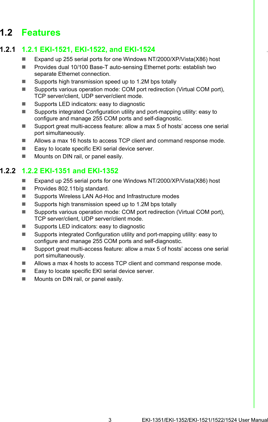 3 EKI-1351/EKI-1352/EKI-1521/1522/1524 User ManualChapter 11.2 Features1.2.1 1.2.1 EKI-1521, EKI-1522, and EKI-1524Expand up 255 serial ports for one Windows NT/2000/XP/Vista(X86) hostProvides dual 10/100 Base-T auto-sensing Ethernet ports: establish two separate Ethernet connection.Supports high transmission speed up to 1.2M bps totallySupports various operation mode: COM port redirection (Virtual COM port), TCP server/client, UDP server/client mode.Supports LED indicators: easy to diagnosticSupports integrated Configuration utility and port-mapping utility: easy to configure and manage 255 COM ports and self-diagnostic.Support great multi-access feature: allow a max 5 of hosts’ access one serial port simultaneously.Allows a max 16 hosts to access TCP client and command response mode.Easy to locate specific EKI serial device server.Mounts on DIN rail, or panel easily.1.2.2 1.2.2 EKI-1351 and EKI-1352Expand up 255 serial ports for one Windows NT/2000/XP/Vista(X86) hostProvides 802.11b/g standard.Supports Wireless LAN Ad-Hoc and Infrastructure modesSupports high transmission speed up to 1.2M bps totallySupports various operation mode: COM port redirection (Virtual COM port), TCP server/client, UDP server/client mode.Supports LED indicators: easy to diagnosticSupports integrated Configuration utility and port-mapping utility: easy to configure and manage 255 COM ports and self-diagnostic.Support great multi-access feature: allow a max 5 of hosts’ access one serial port simultaneously.Allows a max 4 hosts to access TCP client and command response mode.Easy to locate specific EKI serial device server.Mounts on DIN rail, or panel easily.