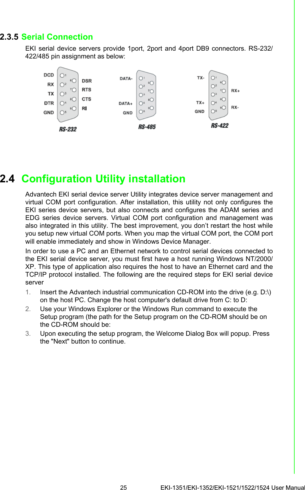 25 EKI-1351/EKI-1352/EKI-1521/1522/1524 User ManualChapter 2 Getting Started2.3.5 Serial ConnectionEKI serial device servers provide 1port, 2port and 4port DB9 connectors. RS-232/422/485 pin assignment as below:2.4 Configuration Utility installationAdvantech EKI serial device server Utility integrates device server management andvirtual COM port configuration. After installation, this utility not only configures theEKI series device servers, but also connects and configures the ADAM series andEDG series device servers. Virtual COM port configuration and management wasalso integrated in this utility. The best improvement, you don’t restart the host whileyou setup new virtual COM ports. When you map the virtual COM port, the COM portwill enable immediately and show in Windows Device Manager.In order to use a PC and an Ethernet network to control serial devices connected tothe EKI serial device server, you must first have a host running Windows NT/2000/XP. This type of application also requires the host to have an Ethernet card and theTCP/IP protocol installed. The following are the required steps for EKI serial deviceserver1. Insert the Advantech industrial communication CD-ROM into the drive (e.g. D:\) on the host PC. Change the host computer&apos;s default drive from C: to D:2. Use your Windows Explorer or the Windows Run command to execute the Setup program (the path for the Setup program on the CD-ROM should be on the CD-ROM should be:3. Upon executing the setup program, the Welcome Dialog Box will popup. Press the &quot;Next&quot; button to continue.