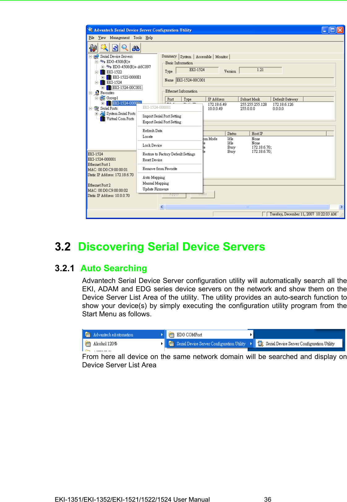 EKI-1351/EKI-1352/EKI-1521/1522/1524 User Manual 363.2 Discovering Serial Device Servers3.2.1  Auto SearchingAdvantech Serial Device Server configuration utility will automatically search all theEKI, ADAM and EDG series device servers on the network and show them on theDevice Server List Area of the utility. The utility provides an auto-search function toshow your device(s) by simply executing the configuration utility program from theStart Menu as follows.From here all device on the same network domain will be searched and display onDevice Server List Area
