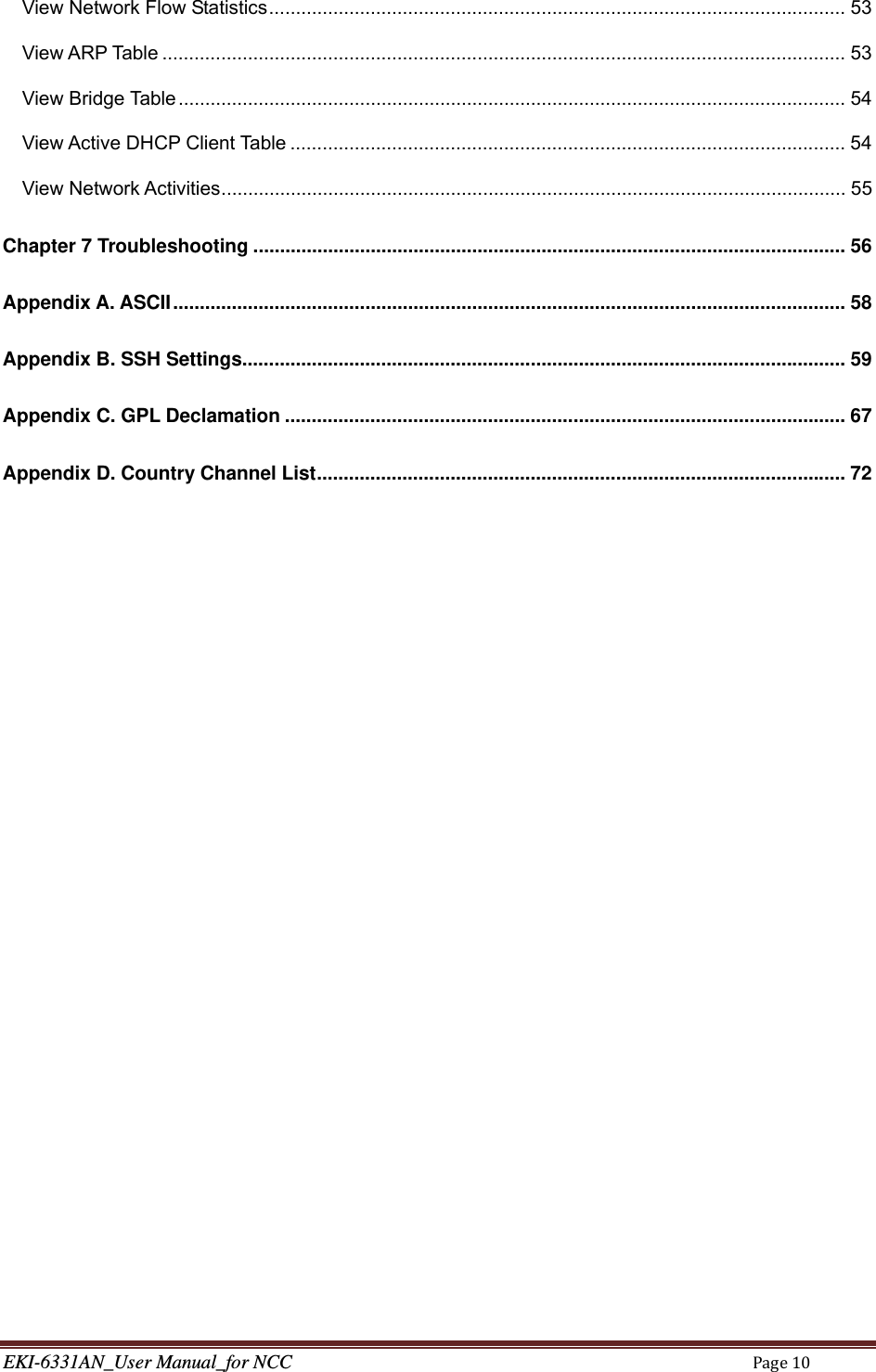 EKI-6331AN_User Manual_for NCCPage10View Network Flow Statistics ............................................................................................................ 53View ARP Table ................................................................................................................................ 53View Bridge Table ............................................................................................................................. 54View Active DHCP Client Table ........................................................................................................ 54View Network Activities ..................................................................................................................... 55Chapter 7 Troubleshooting ............................................................................................................... 56Appendix A. ASCII .............................................................................................................................. 58Appendix B. SSH Settings................................................................................................................. 59Appendix C. GPL Declamation ......................................................................................................... 67Appendix D. Country Channel List ................................................................................................... 72   