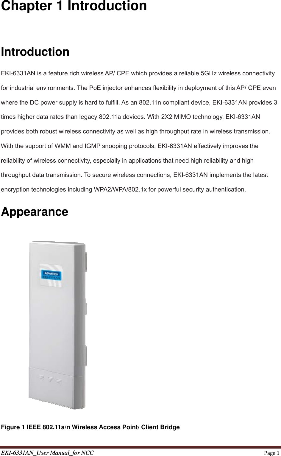 EKI-6331AN_User Manual_for NCCPage1Chapter 1 Introduction  Introduction EKI-6331AN is a feature rich wireless AP/ CPE which provides a reliable 5GHz wireless connectivity for industrial environments. The PoE injector enhances flexibility in deployment of this AP/ CPE even where the DC power supply is hard to fulfill. As an 802.11n compliant device, EKI-6331AN provides 3 times higher data rates than legacy 802.11a devices. With 2X2 MIMO technology, EKI-6331AN provides both robust wireless connectivity as well as high throughput rate in wireless transmission. With the support of WMM and IGMP snooping protocols, EKI-6331AN effectively improves the reliability of wireless connectivity, especially in applications that need high reliability and high throughput data transmission. To secure wireless connections, EKI-6331AN implements the latest encryption technologies including WPA2/WPA/802.1x for powerful security authentication. Appearance       Figure 1 IEEE 802.11a/n Wireless Access Point/ Client Bridge 