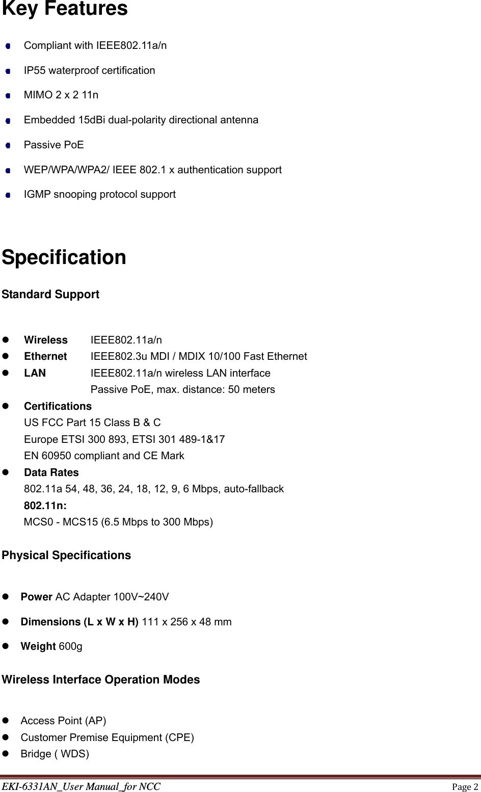 EKI-6331AN_User Manual_for NCCPage2Key Features   Compliant with IEEE802.11a/n     IP55 waterproof certification     MIMO 2 x 2 11n     Embedded 15dBi dual-polarity directional antenna  Passive PoE    WEP/WPA/WPA2/ IEEE 802.1 x authentication support     IGMP snooping protocol support  Specification Standard Support   Wireless   IEEE802.11a/n   Ethernet   IEEE802.3u MDI / MDIX 10/100 Fast Ethernet  LAN     IEEE802.11a/n wireless LAN interface   Passive PoE, max. distance: 50 meters  Certifications   US FCC Part 15 Class B &amp; C Europe ETSI 300 893, ETSI 301 489-1&amp;17 EN 60950 compliant and CE Mark  Data Rates   802.11a 54, 48, 36, 24, 18, 12, 9, 6 Mbps, auto-fallback 802.11n:  MCS0 - MCS15 (6.5 Mbps to 300 Mbps)  Physical Specifications   Power AC Adapter 100V~240V  Dimensions (L x W x H) 111 x 256 x 48 mm  Weight 600g  Wireless Interface Operation Modes      Access Point (AP)     Customer Premise Equipment (CPE)    Bridge ( WDS)  