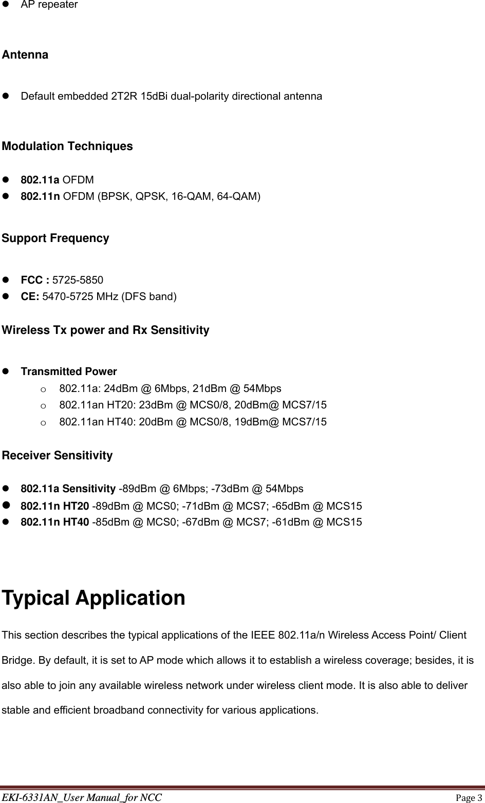 EKI-6331AN_User Manual_for NCCPage3 AP repeater    Antenna    Default embedded 2T2R 15dBi dual-polarity directional antenna   Modulation Techniques      802.11a OFDM  802.11n OFDM (BPSK, QPSK, 16-QAM, 64-QAM)  Support Frequency   FCC : 5725-5850  CE: 5470-5725 MHz (DFS band)  Wireless Tx power and Rx Sensitivity   Transmitted Power   o  802.11a: 24dBm @ 6Mbps, 21dBm @ 54Mbps o  802.11an HT20: 23dBm @ MCS0/8, 20dBm@ MCS7/15 o  802.11an HT40: 20dBm @ MCS0/8, 19dBm@ MCS7/15  Receiver Sensitivity   802.11a Sensitivity -89dBm @ 6Mbps; -73dBm @ 54Mbps    802.11n HT20 -89dBm @ MCS0; -71dBm @ MCS7; -65dBm @ MCS15    802.11n HT40 -85dBm @ MCS0; -67dBm @ MCS7; -61dBm @ MCS15    Typical Application This section describes the typical applications of the IEEE 802.11a/n Wireless Access Point/ Client Bridge. By default, it is set to AP mode which allows it to establish a wireless coverage; besides, it is also able to join any available wireless network under wireless client mode. It is also able to deliver stable and efficient broadband connectivity for various applications. 