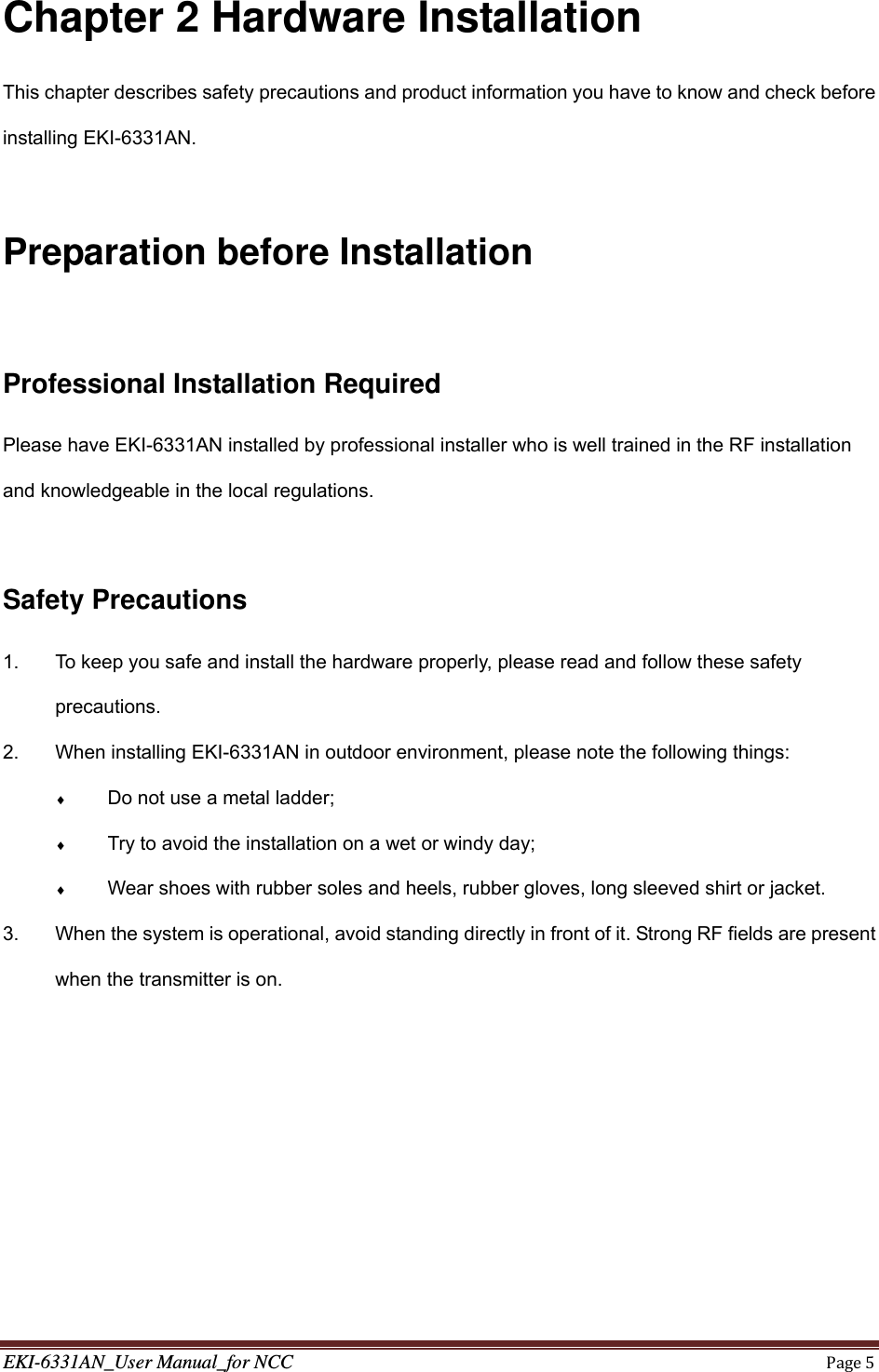 EKI-6331AN_User Manual_for NCCPage5Chapter 2 Hardware Installation This chapter describes safety precautions and product information you have to know and check before installing EKI-6331AN.  Preparation before Installation  Professional Installation Required Please have EKI-6331AN installed by professional installer who is well trained in the RF installation and knowledgeable in the local regulations.  Safety Precautions 1.  To keep you safe and install the hardware properly, please read and follow these safety precautions. 2.  When installing EKI-6331AN in outdoor environment, please note the following things:  Do not use a metal ladder;  Try to avoid the installation on a wet or windy day;  Wear shoes with rubber soles and heels, rubber gloves, long sleeved shirt or jacket. 3.  When the system is operational, avoid standing directly in front of it. Strong RF fields are present when the transmitter is on. 