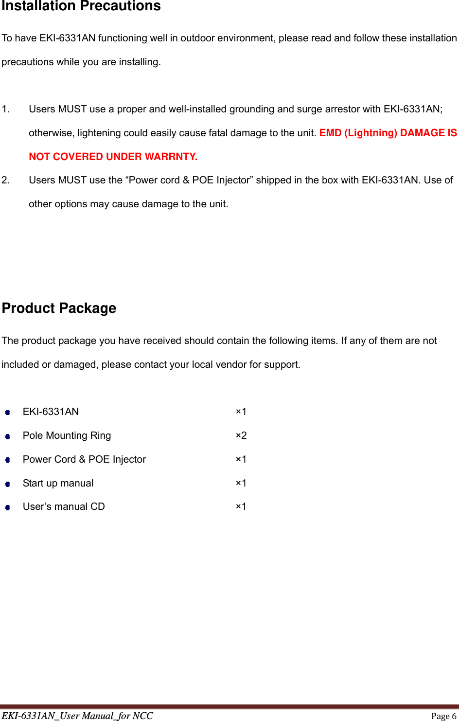 EKI-6331AN_User Manual_for NCCPage6Installation Precautions To have EKI-6331AN functioning well in outdoor environment, please read and follow these installation precautions while you are installing.  1.  Users MUST use a proper and well-installed grounding and surge arrestor with EKI-6331AN; otherwise, lightening could easily cause fatal damage to the unit. EMD (Lightning) DAMAGE IS NOT COVERED UNDER WARRNTY. 2.  Users MUST use the “Power cord &amp; POE Injector” shipped in the box with EKI-6331AN. Use of other options may cause damage to the unit.    Product Package The product package you have received should contain the following items. If any of them are not included or damaged, please contact your local vendor for support.   EKI-6331AN        ×1  Pole Mounting Ring      ×2  Power Cord &amp; POE Injector     ×1  Start up manual       ×1  User’s manual CD       ×1  