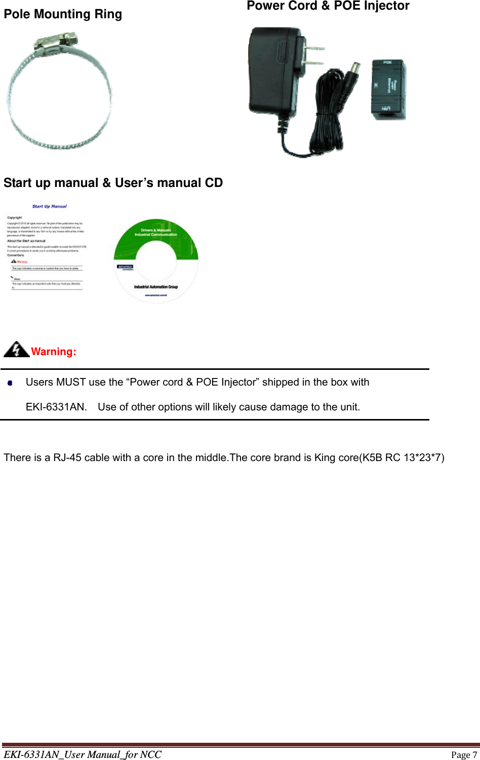 EKI-6331AN_User Manual_for NCCPage7Pole Mounting Ring    Power Cord &amp; POE Injector  Start up manual &amp; User’s manual CD            Users MUST use the “Power cord &amp; POE Injector” shipped in the box with EKI-6331AN.    Use of other options will likely cause damage to the unit.  There is a RJ-45 cable with a core in the middle.The core brand is King core(K5B RC 13*23*7)Warning: 