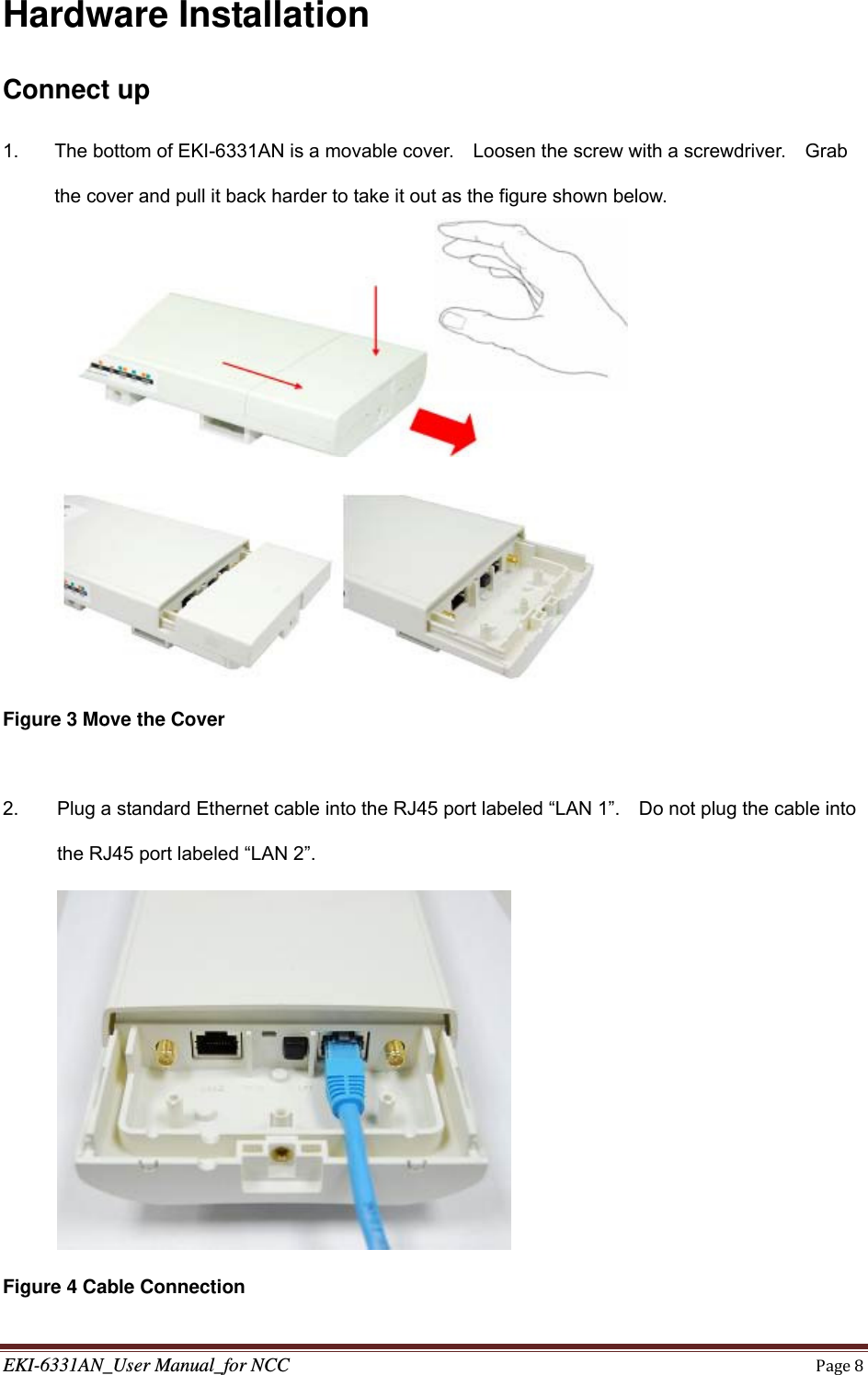 EKI-6331AN_User Manual_for NCCPage8Hardware Installation Connect up 1.  The bottom of EKI-6331AN is a movable cover.    Loosen the screw with a screwdriver.    Grab the cover and pull it back harder to take it out as the figure shown below.   Figure 3 Move the Cover  2.  Plug a standard Ethernet cable into the RJ45 port labeled “LAN 1”.    Do not plug the cable into the RJ45 port labeled “LAN 2”.  Figure 4 Cable Connection 