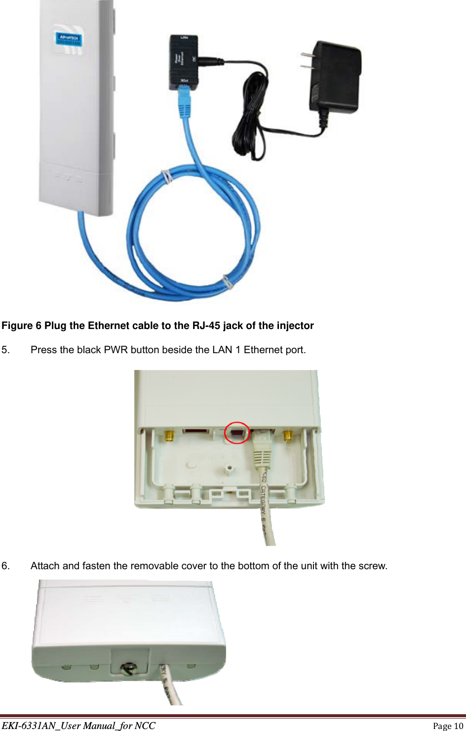 EKI-6331AN_User Manual_for NCCPage10 Figure 6 Plug the Ethernet cable to the RJ-45 jack of the injector 5.  Press the black PWR button beside the LAN 1 Ethernet port.  6.  Attach and fasten the removable cover to the bottom of the unit with the screw.  